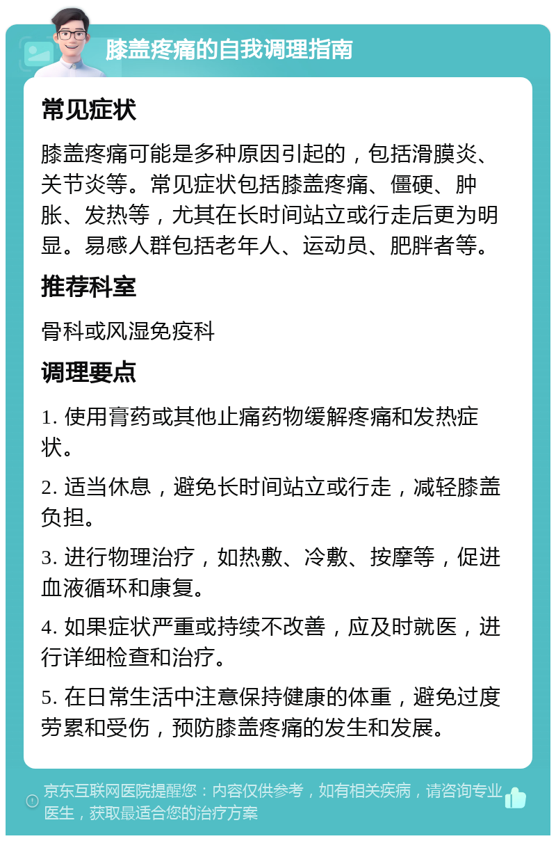 膝盖疼痛的自我调理指南 常见症状 膝盖疼痛可能是多种原因引起的，包括滑膜炎、关节炎等。常见症状包括膝盖疼痛、僵硬、肿胀、发热等，尤其在长时间站立或行走后更为明显。易感人群包括老年人、运动员、肥胖者等。 推荐科室 骨科或风湿免疫科 调理要点 1. 使用膏药或其他止痛药物缓解疼痛和发热症状。 2. 适当休息，避免长时间站立或行走，减轻膝盖负担。 3. 进行物理治疗，如热敷、冷敷、按摩等，促进血液循环和康复。 4. 如果症状严重或持续不改善，应及时就医，进行详细检查和治疗。 5. 在日常生活中注意保持健康的体重，避免过度劳累和受伤，预防膝盖疼痛的发生和发展。