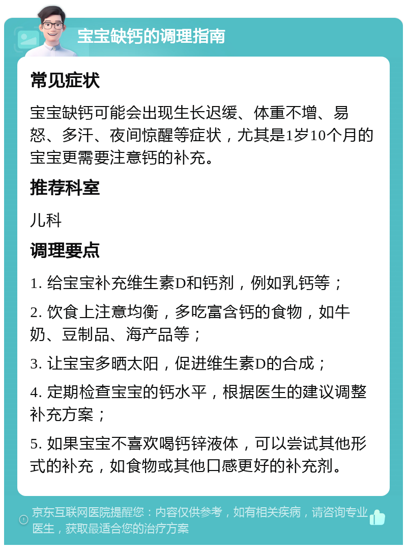 宝宝缺钙的调理指南 常见症状 宝宝缺钙可能会出现生长迟缓、体重不增、易怒、多汗、夜间惊醒等症状，尤其是1岁10个月的宝宝更需要注意钙的补充。 推荐科室 儿科 调理要点 1. 给宝宝补充维生素D和钙剂，例如乳钙等； 2. 饮食上注意均衡，多吃富含钙的食物，如牛奶、豆制品、海产品等； 3. 让宝宝多晒太阳，促进维生素D的合成； 4. 定期检查宝宝的钙水平，根据医生的建议调整补充方案； 5. 如果宝宝不喜欢喝钙锌液体，可以尝试其他形式的补充，如食物或其他口感更好的补充剂。