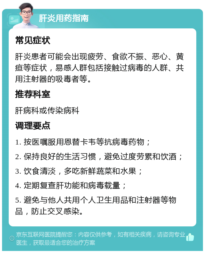 肝炎用药指南 常见症状 肝炎患者可能会出现疲劳、食欲不振、恶心、黄疸等症状，易感人群包括接触过病毒的人群、共用注射器的吸毒者等。 推荐科室 肝病科或传染病科 调理要点 1. 按医嘱服用恩替卡韦等抗病毒药物； 2. 保持良好的生活习惯，避免过度劳累和饮酒； 3. 饮食清淡，多吃新鲜蔬菜和水果； 4. 定期复查肝功能和病毒载量； 5. 避免与他人共用个人卫生用品和注射器等物品，防止交叉感染。