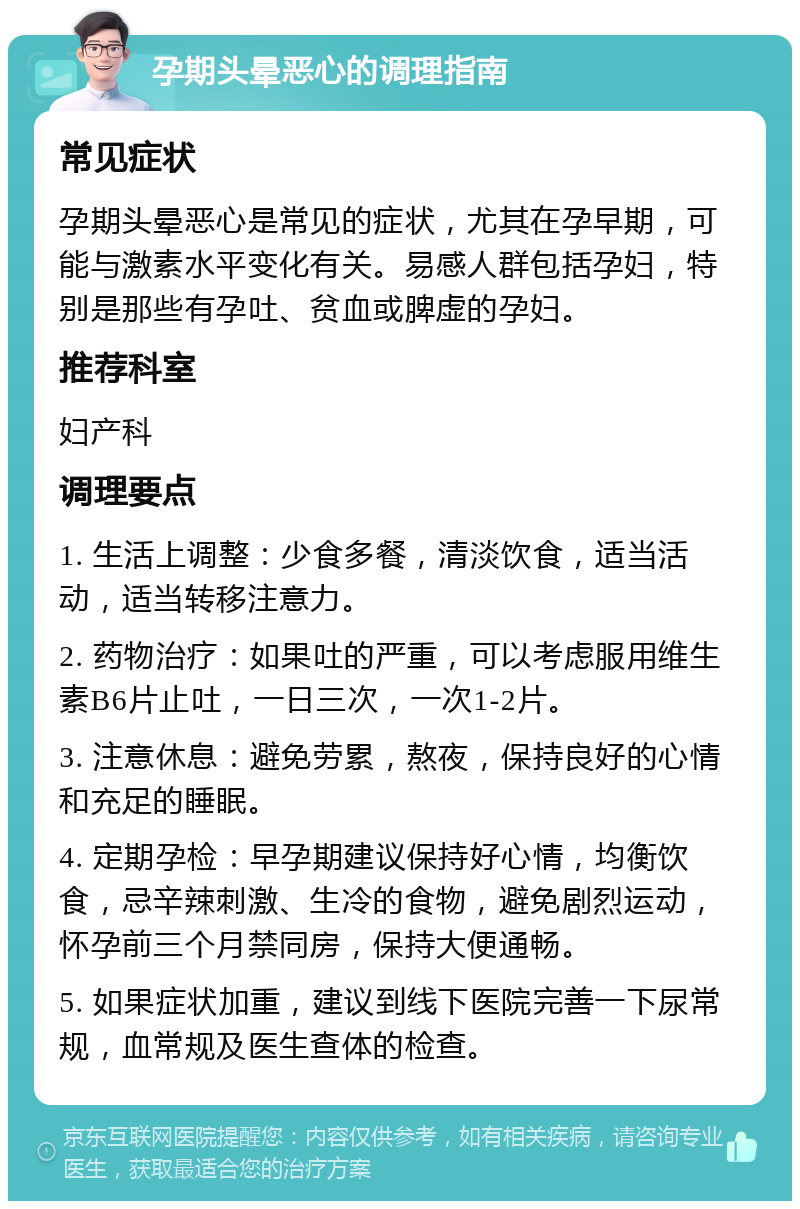 孕期头晕恶心的调理指南 常见症状 孕期头晕恶心是常见的症状，尤其在孕早期，可能与激素水平变化有关。易感人群包括孕妇，特别是那些有孕吐、贫血或脾虚的孕妇。 推荐科室 妇产科 调理要点 1. 生活上调整：少食多餐，清淡饮食，适当活动，适当转移注意力。 2. 药物治疗：如果吐的严重，可以考虑服用维生素B6片止吐，一日三次，一次1-2片。 3. 注意休息：避免劳累，熬夜，保持良好的心情和充足的睡眠。 4. 定期孕检：早孕期建议保持好心情，均衡饮食，忌辛辣刺激、生冷的食物，避免剧烈运动，怀孕前三个月禁同房，保持大便通畅。 5. 如果症状加重，建议到线下医院完善一下尿常规，血常规及医生查体的检查。