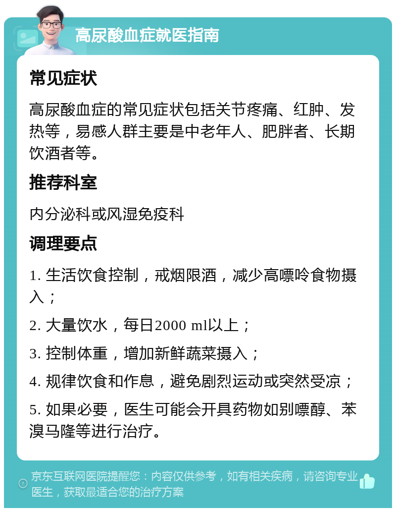 高尿酸血症就医指南 常见症状 高尿酸血症的常见症状包括关节疼痛、红肿、发热等，易感人群主要是中老年人、肥胖者、长期饮酒者等。 推荐科室 内分泌科或风湿免疫科 调理要点 1. 生活饮食控制，戒烟限酒，减少高嘌呤食物摄入； 2. 大量饮水，每日2000 ml以上； 3. 控制体重，增加新鲜蔬菜摄入； 4. 规律饮食和作息，避免剧烈运动或突然受凉； 5. 如果必要，医生可能会开具药物如别嘌醇、苯溴马隆等进行治疗。