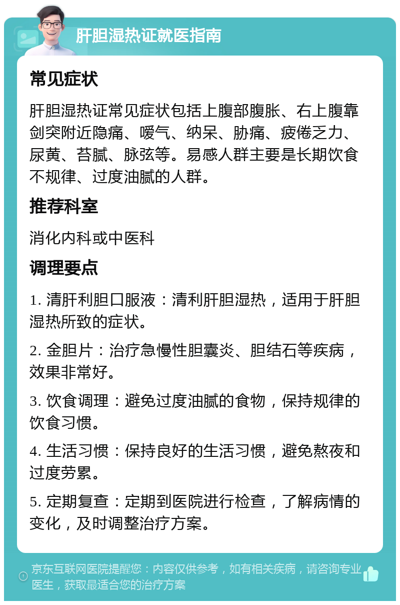 肝胆湿热证就医指南 常见症状 肝胆湿热证常见症状包括上腹部腹胀、右上腹靠剑突附近隐痛、嗳气、纳呆、胁痛、疲倦乏力、尿黄、苔腻、脉弦等。易感人群主要是长期饮食不规律、过度油腻的人群。 推荐科室 消化内科或中医科 调理要点 1. 清肝利胆口服液：清利肝胆湿热，适用于肝胆湿热所致的症状。 2. 金胆片：治疗急慢性胆囊炎、胆结石等疾病，效果非常好。 3. 饮食调理：避免过度油腻的食物，保持规律的饮食习惯。 4. 生活习惯：保持良好的生活习惯，避免熬夜和过度劳累。 5. 定期复查：定期到医院进行检查，了解病情的变化，及时调整治疗方案。