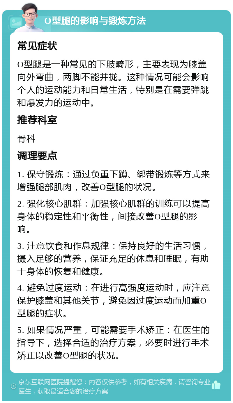 O型腿的影响与锻炼方法 常见症状 O型腿是一种常见的下肢畸形，主要表现为膝盖向外弯曲，两脚不能并拢。这种情况可能会影响个人的运动能力和日常生活，特别是在需要弹跳和爆发力的运动中。 推荐科室 骨科 调理要点 1. 保守锻炼：通过负重下蹲、绑带锻炼等方式来增强腿部肌肉，改善O型腿的状况。 2. 强化核心肌群：加强核心肌群的训练可以提高身体的稳定性和平衡性，间接改善O型腿的影响。 3. 注意饮食和作息规律：保持良好的生活习惯，摄入足够的营养，保证充足的休息和睡眠，有助于身体的恢复和健康。 4. 避免过度运动：在进行高强度运动时，应注意保护膝盖和其他关节，避免因过度运动而加重O型腿的症状。 5. 如果情况严重，可能需要手术矫正：在医生的指导下，选择合适的治疗方案，必要时进行手术矫正以改善O型腿的状况。