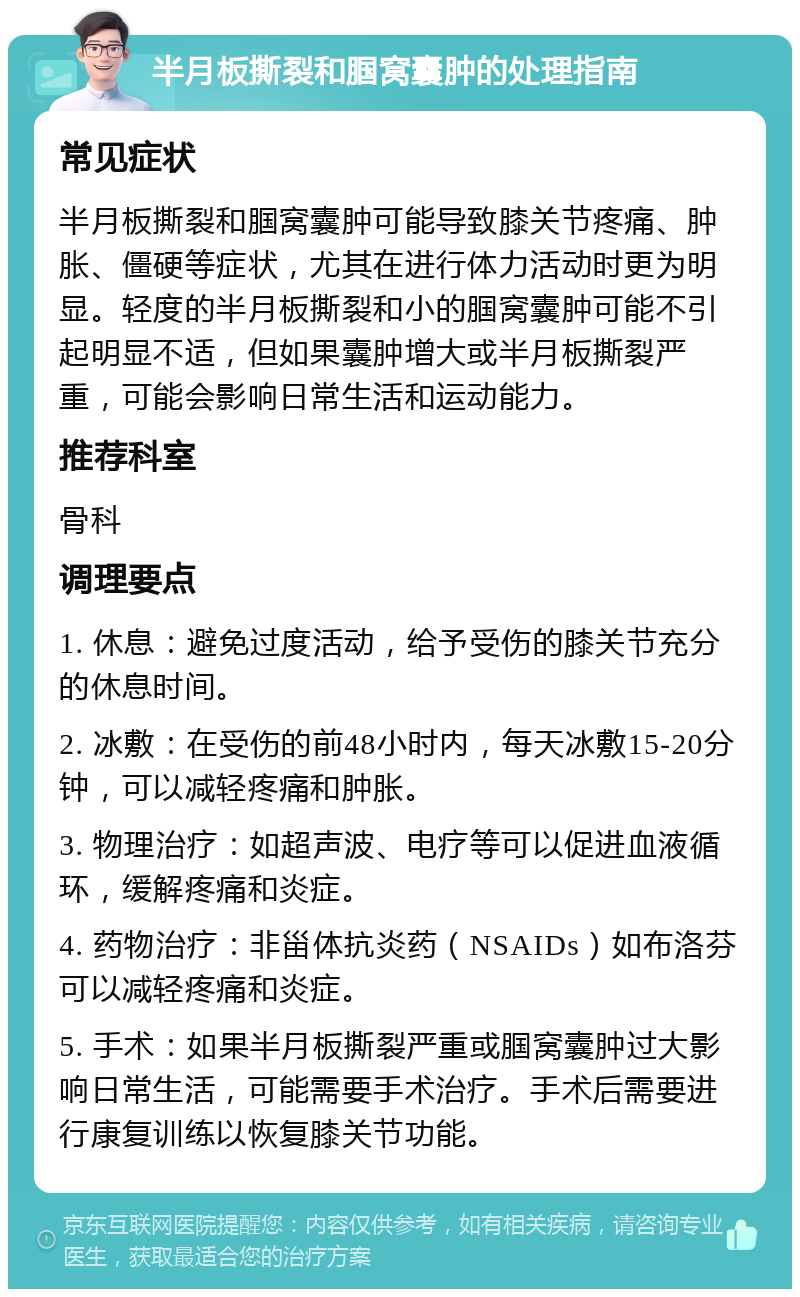 半月板撕裂和腘窝囊肿的处理指南 常见症状 半月板撕裂和腘窝囊肿可能导致膝关节疼痛、肿胀、僵硬等症状，尤其在进行体力活动时更为明显。轻度的半月板撕裂和小的腘窝囊肿可能不引起明显不适，但如果囊肿增大或半月板撕裂严重，可能会影响日常生活和运动能力。 推荐科室 骨科 调理要点 1. 休息：避免过度活动，给予受伤的膝关节充分的休息时间。 2. 冰敷：在受伤的前48小时内，每天冰敷15-20分钟，可以减轻疼痛和肿胀。 3. 物理治疗：如超声波、电疗等可以促进血液循环，缓解疼痛和炎症。 4. 药物治疗：非甾体抗炎药（NSAIDs）如布洛芬可以减轻疼痛和炎症。 5. 手术：如果半月板撕裂严重或腘窝囊肿过大影响日常生活，可能需要手术治疗。手术后需要进行康复训练以恢复膝关节功能。