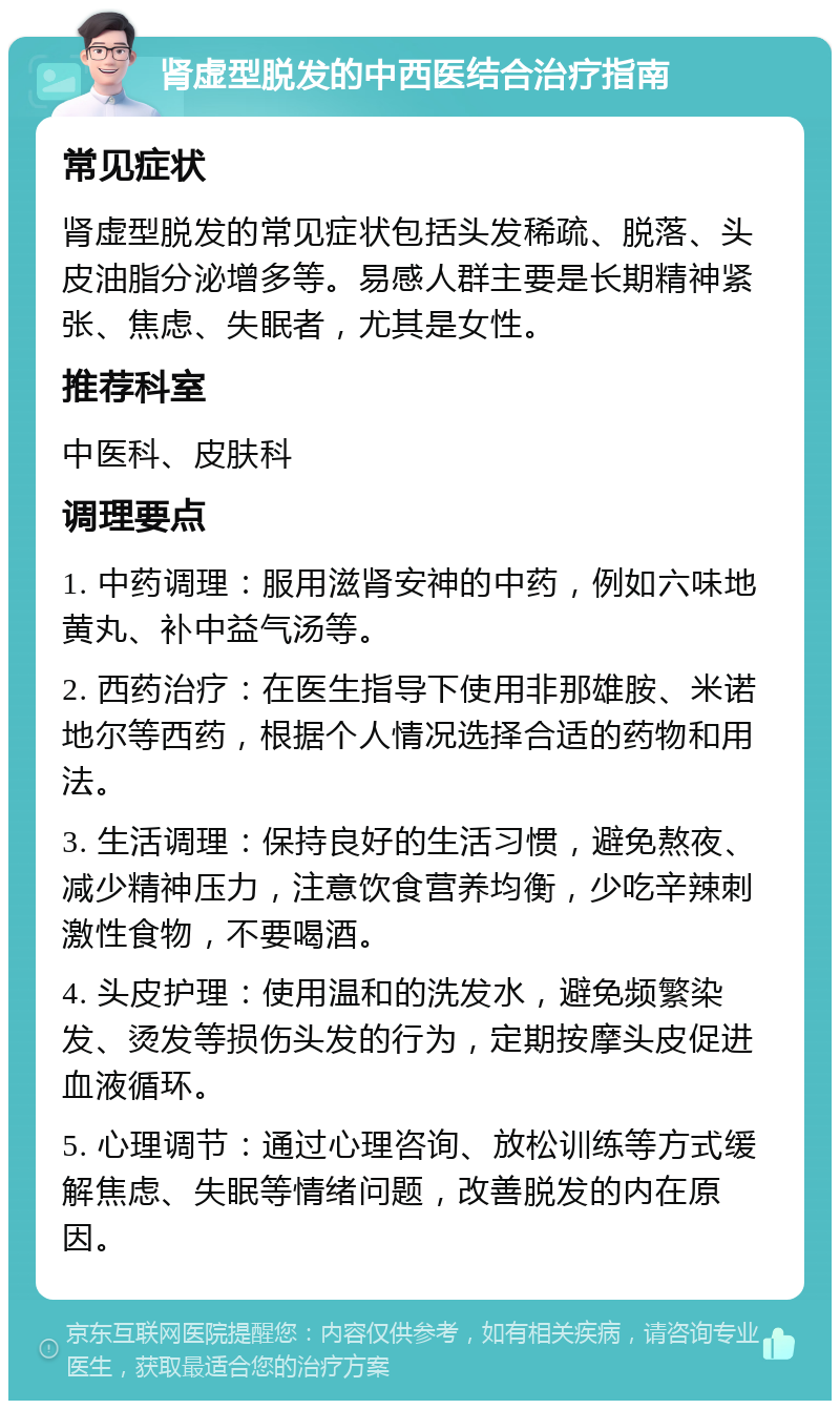 肾虚型脱发的中西医结合治疗指南 常见症状 肾虚型脱发的常见症状包括头发稀疏、脱落、头皮油脂分泌增多等。易感人群主要是长期精神紧张、焦虑、失眠者，尤其是女性。 推荐科室 中医科、皮肤科 调理要点 1. 中药调理：服用滋肾安神的中药，例如六味地黄丸、补中益气汤等。 2. 西药治疗：在医生指导下使用非那雄胺、米诺地尔等西药，根据个人情况选择合适的药物和用法。 3. 生活调理：保持良好的生活习惯，避免熬夜、减少精神压力，注意饮食营养均衡，少吃辛辣刺激性食物，不要喝酒。 4. 头皮护理：使用温和的洗发水，避免频繁染发、烫发等损伤头发的行为，定期按摩头皮促进血液循环。 5. 心理调节：通过心理咨询、放松训练等方式缓解焦虑、失眠等情绪问题，改善脱发的内在原因。