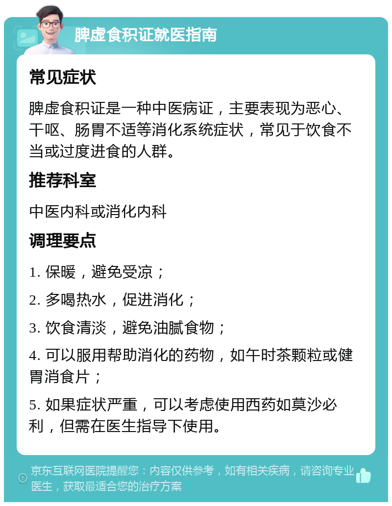 脾虚食积证就医指南 常见症状 脾虚食积证是一种中医病证，主要表现为恶心、干呕、肠胃不适等消化系统症状，常见于饮食不当或过度进食的人群。 推荐科室 中医内科或消化内科 调理要点 1. 保暖，避免受凉； 2. 多喝热水，促进消化； 3. 饮食清淡，避免油腻食物； 4. 可以服用帮助消化的药物，如午时茶颗粒或健胃消食片； 5. 如果症状严重，可以考虑使用西药如莫沙必利，但需在医生指导下使用。