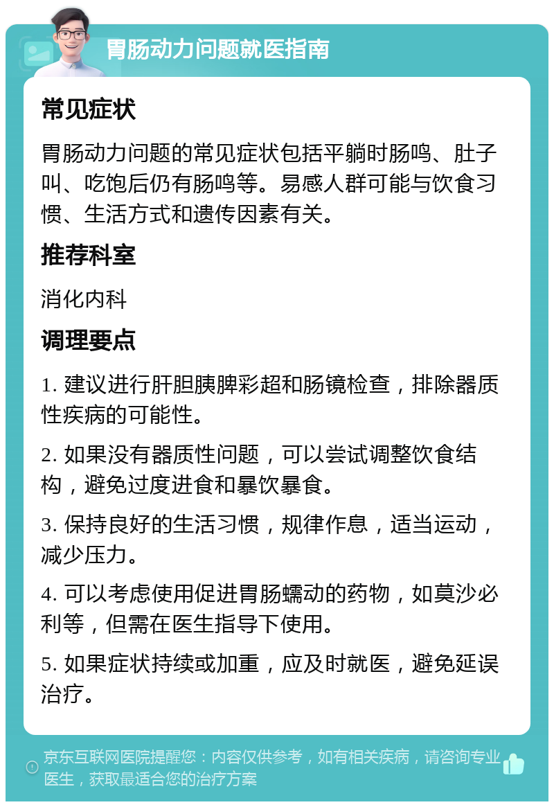 胃肠动力问题就医指南 常见症状 胃肠动力问题的常见症状包括平躺时肠鸣、肚子叫、吃饱后仍有肠鸣等。易感人群可能与饮食习惯、生活方式和遗传因素有关。 推荐科室 消化内科 调理要点 1. 建议进行肝胆胰脾彩超和肠镜检查，排除器质性疾病的可能性。 2. 如果没有器质性问题，可以尝试调整饮食结构，避免过度进食和暴饮暴食。 3. 保持良好的生活习惯，规律作息，适当运动，减少压力。 4. 可以考虑使用促进胃肠蠕动的药物，如莫沙必利等，但需在医生指导下使用。 5. 如果症状持续或加重，应及时就医，避免延误治疗。