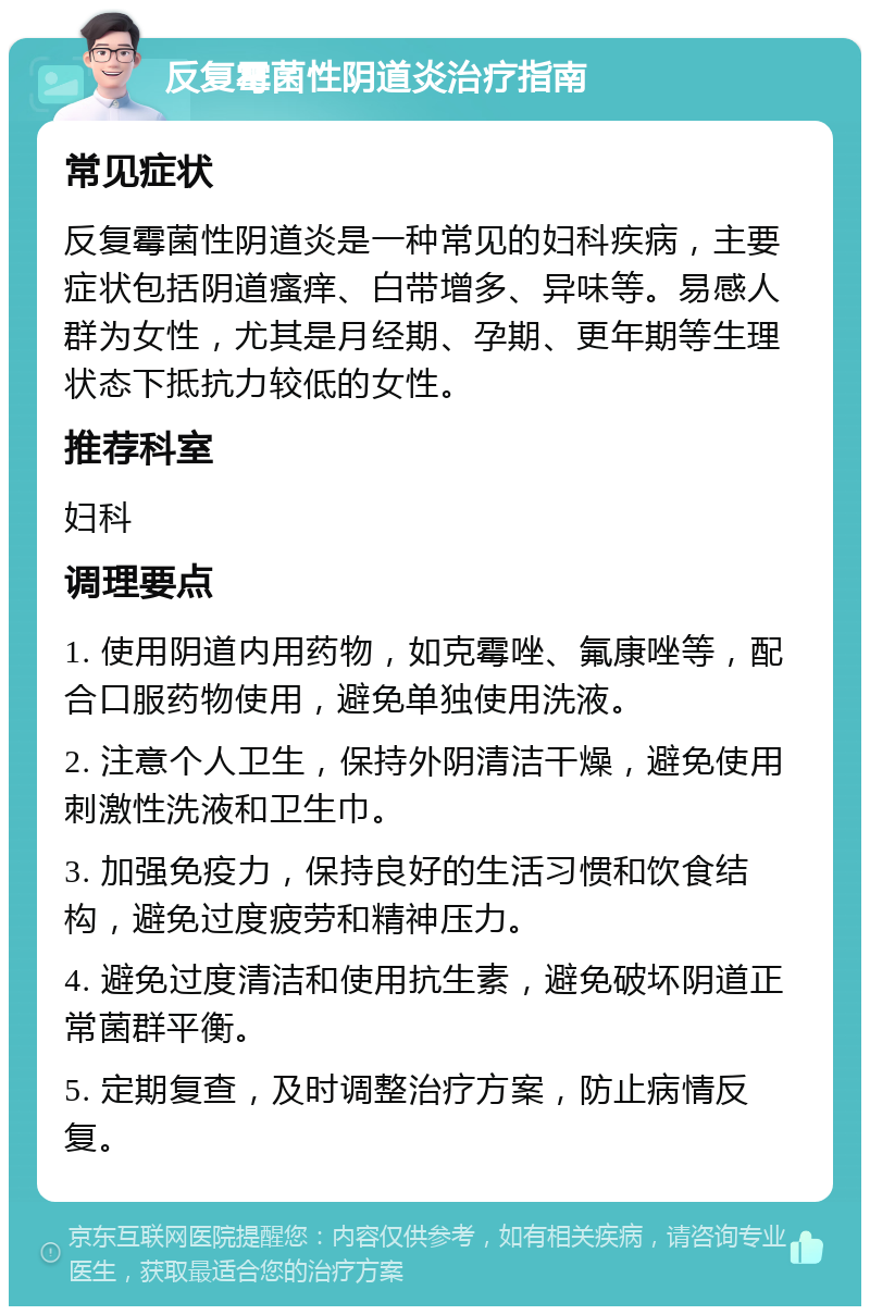 反复霉菌性阴道炎治疗指南 常见症状 反复霉菌性阴道炎是一种常见的妇科疾病，主要症状包括阴道瘙痒、白带增多、异味等。易感人群为女性，尤其是月经期、孕期、更年期等生理状态下抵抗力较低的女性。 推荐科室 妇科 调理要点 1. 使用阴道内用药物，如克霉唑、氟康唑等，配合口服药物使用，避免单独使用洗液。 2. 注意个人卫生，保持外阴清洁干燥，避免使用刺激性洗液和卫生巾。 3. 加强免疫力，保持良好的生活习惯和饮食结构，避免过度疲劳和精神压力。 4. 避免过度清洁和使用抗生素，避免破坏阴道正常菌群平衡。 5. 定期复查，及时调整治疗方案，防止病情反复。