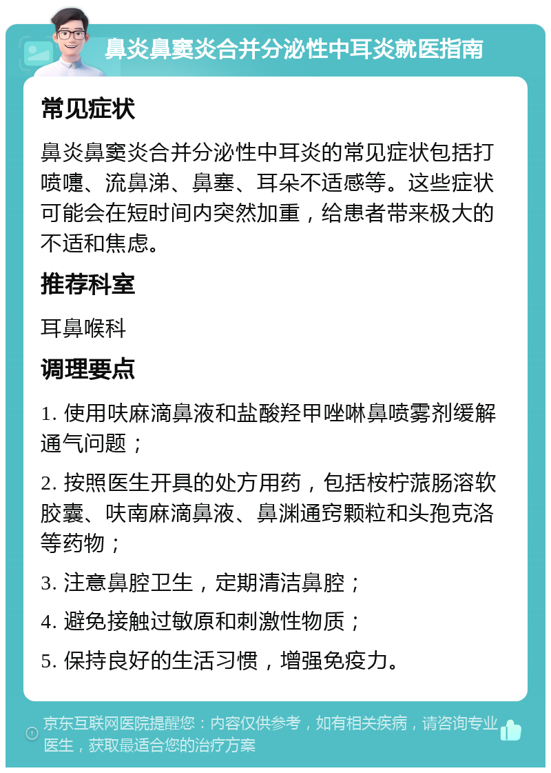 鼻炎鼻窦炎合并分泌性中耳炎就医指南 常见症状 鼻炎鼻窦炎合并分泌性中耳炎的常见症状包括打喷嚏、流鼻涕、鼻塞、耳朵不适感等。这些症状可能会在短时间内突然加重，给患者带来极大的不适和焦虑。 推荐科室 耳鼻喉科 调理要点 1. 使用呋麻滴鼻液和盐酸羟甲唑啉鼻喷雾剂缓解通气问题； 2. 按照医生开具的处方用药，包括桉柠蒎肠溶软胶囊、呋南麻滴鼻液、鼻渊通窍颗粒和头孢克洛等药物； 3. 注意鼻腔卫生，定期清洁鼻腔； 4. 避免接触过敏原和刺激性物质； 5. 保持良好的生活习惯，增强免疫力。