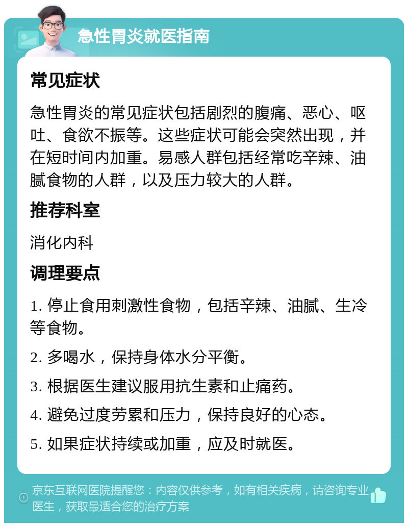 急性胃炎就医指南 常见症状 急性胃炎的常见症状包括剧烈的腹痛、恶心、呕吐、食欲不振等。这些症状可能会突然出现，并在短时间内加重。易感人群包括经常吃辛辣、油腻食物的人群，以及压力较大的人群。 推荐科室 消化内科 调理要点 1. 停止食用刺激性食物，包括辛辣、油腻、生冷等食物。 2. 多喝水，保持身体水分平衡。 3. 根据医生建议服用抗生素和止痛药。 4. 避免过度劳累和压力，保持良好的心态。 5. 如果症状持续或加重，应及时就医。