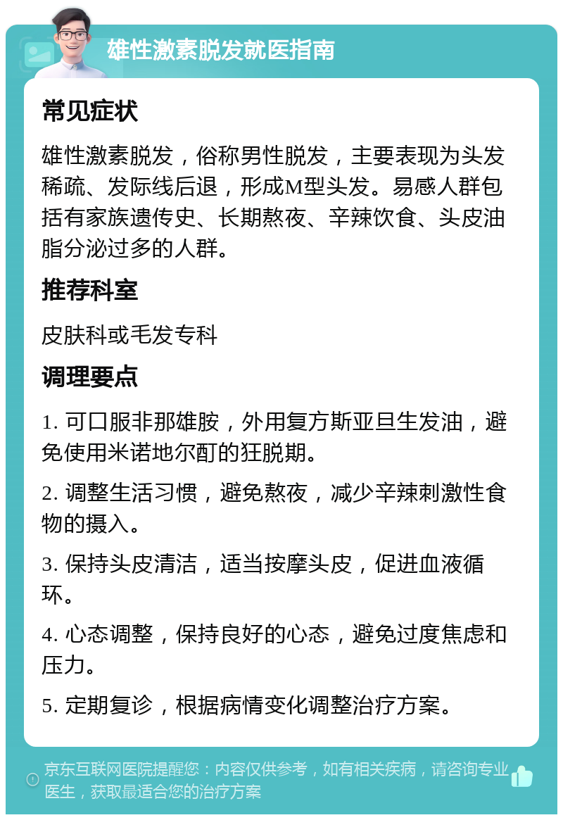 雄性激素脱发就医指南 常见症状 雄性激素脱发，俗称男性脱发，主要表现为头发稀疏、发际线后退，形成M型头发。易感人群包括有家族遗传史、长期熬夜、辛辣饮食、头皮油脂分泌过多的人群。 推荐科室 皮肤科或毛发专科 调理要点 1. 可口服非那雄胺，外用复方斯亚旦生发油，避免使用米诺地尔酊的狂脱期。 2. 调整生活习惯，避免熬夜，减少辛辣刺激性食物的摄入。 3. 保持头皮清洁，适当按摩头皮，促进血液循环。 4. 心态调整，保持良好的心态，避免过度焦虑和压力。 5. 定期复诊，根据病情变化调整治疗方案。