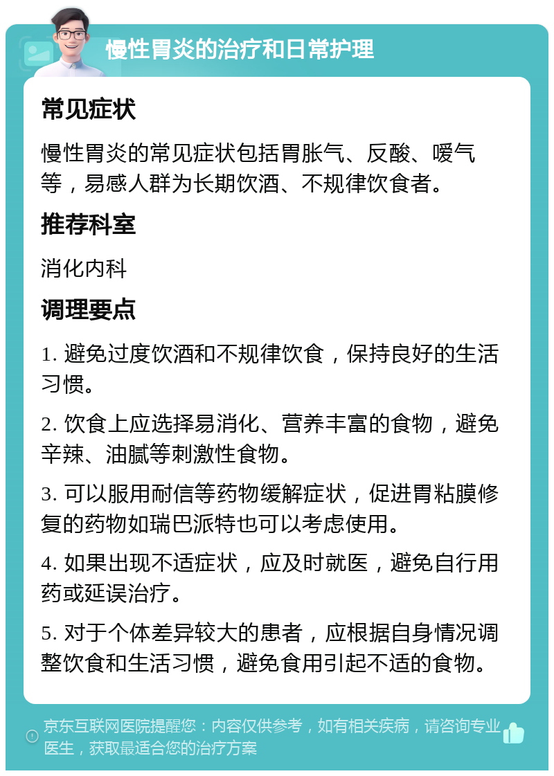 慢性胃炎的治疗和日常护理 常见症状 慢性胃炎的常见症状包括胃胀气、反酸、嗳气等，易感人群为长期饮酒、不规律饮食者。 推荐科室 消化内科 调理要点 1. 避免过度饮酒和不规律饮食，保持良好的生活习惯。 2. 饮食上应选择易消化、营养丰富的食物，避免辛辣、油腻等刺激性食物。 3. 可以服用耐信等药物缓解症状，促进胃粘膜修复的药物如瑞巴派特也可以考虑使用。 4. 如果出现不适症状，应及时就医，避免自行用药或延误治疗。 5. 对于个体差异较大的患者，应根据自身情况调整饮食和生活习惯，避免食用引起不适的食物。