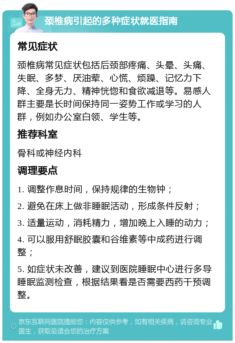 颈椎病引起的多种症状就医指南 常见症状 颈椎病常见症状包括后颈部疼痛、头晕、头痛、失眠、多梦、厌油荤、心慌、烦躁、记忆力下降、全身无力、精神恍惚和食欲减退等。易感人群主要是长时间保持同一姿势工作或学习的人群，例如办公室白领、学生等。 推荐科室 骨科或神经内科 调理要点 1. 调整作息时间，保持规律的生物钟； 2. 避免在床上做非睡眠活动，形成条件反射； 3. 适量运动，消耗精力，增加晚上入睡的动力； 4. 可以服用舒眠胶囊和谷维素等中成药进行调整； 5. 如症状未改善，建议到医院睡眠中心进行多导睡眠监测检查，根据结果看是否需要西药干预调整。