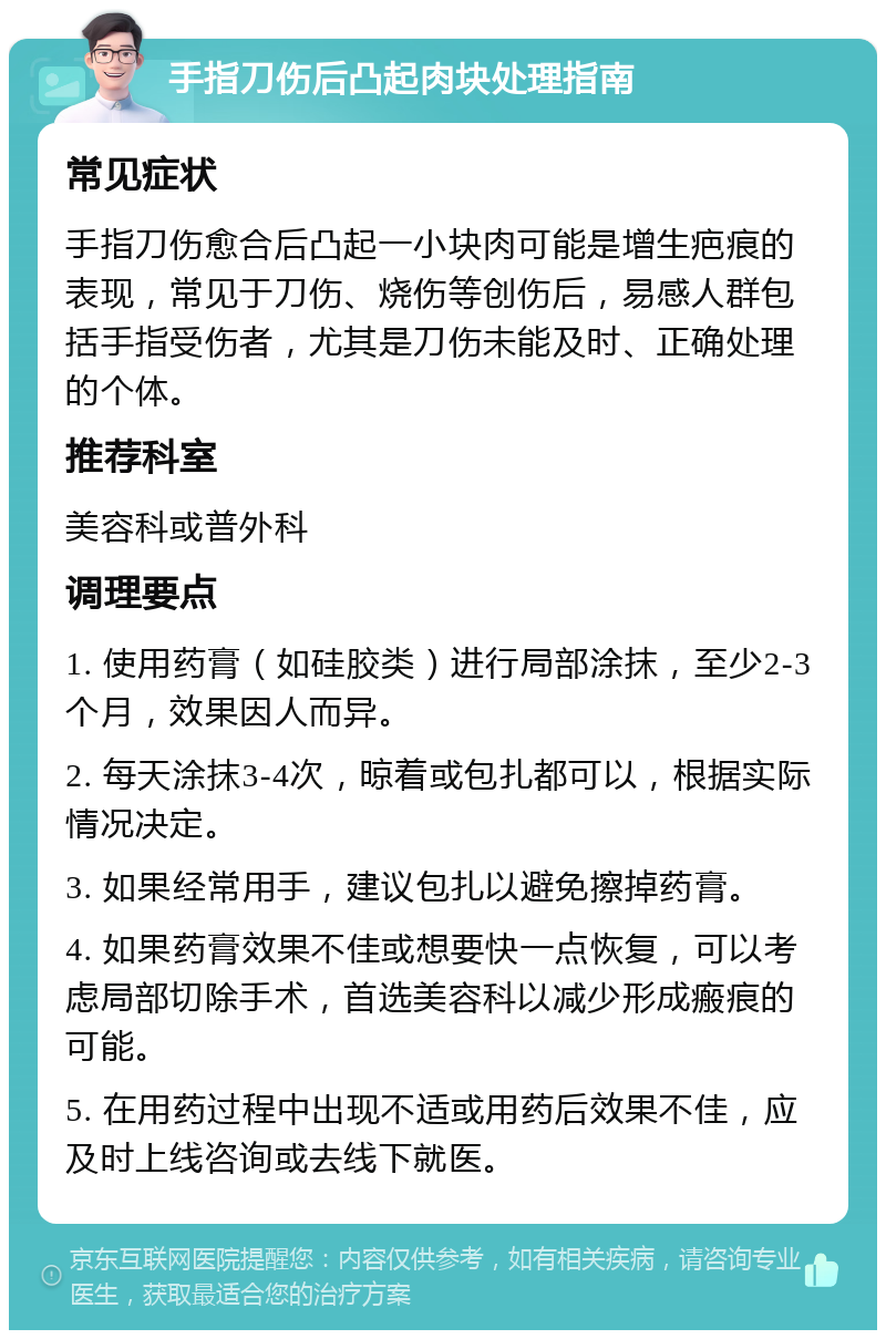 手指刀伤后凸起肉块处理指南 常见症状 手指刀伤愈合后凸起一小块肉可能是增生疤痕的表现，常见于刀伤、烧伤等创伤后，易感人群包括手指受伤者，尤其是刀伤未能及时、正确处理的个体。 推荐科室 美容科或普外科 调理要点 1. 使用药膏（如硅胶类）进行局部涂抹，至少2-3个月，效果因人而异。 2. 每天涂抹3-4次，晾着或包扎都可以，根据实际情况决定。 3. 如果经常用手，建议包扎以避免擦掉药膏。 4. 如果药膏效果不佳或想要快一点恢复，可以考虑局部切除手术，首选美容科以减少形成瘢痕的可能。 5. 在用药过程中出现不适或用药后效果不佳，应及时上线咨询或去线下就医。