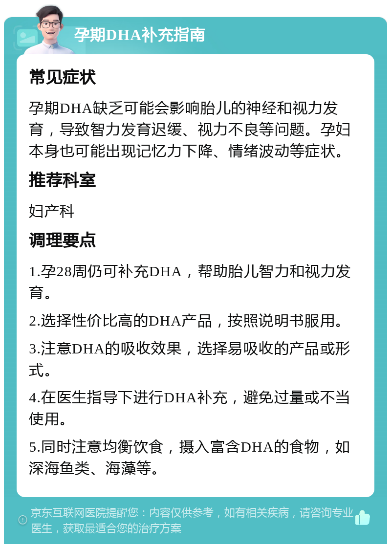 孕期DHA补充指南 常见症状 孕期DHA缺乏可能会影响胎儿的神经和视力发育，导致智力发育迟缓、视力不良等问题。孕妇本身也可能出现记忆力下降、情绪波动等症状。 推荐科室 妇产科 调理要点 1.孕28周仍可补充DHA，帮助胎儿智力和视力发育。 2.选择性价比高的DHA产品，按照说明书服用。 3.注意DHA的吸收效果，选择易吸收的产品或形式。 4.在医生指导下进行DHA补充，避免过量或不当使用。 5.同时注意均衡饮食，摄入富含DHA的食物，如深海鱼类、海藻等。