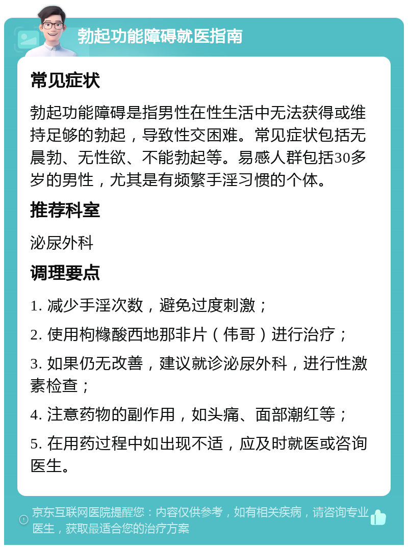 勃起功能障碍就医指南 常见症状 勃起功能障碍是指男性在性生活中无法获得或维持足够的勃起，导致性交困难。常见症状包括无晨勃、无性欲、不能勃起等。易感人群包括30多岁的男性，尤其是有频繁手淫习惯的个体。 推荐科室 泌尿外科 调理要点 1. 减少手淫次数，避免过度刺激； 2. 使用枸橼酸西地那非片（伟哥）进行治疗； 3. 如果仍无改善，建议就诊泌尿外科，进行性激素检查； 4. 注意药物的副作用，如头痛、面部潮红等； 5. 在用药过程中如出现不适，应及时就医或咨询医生。