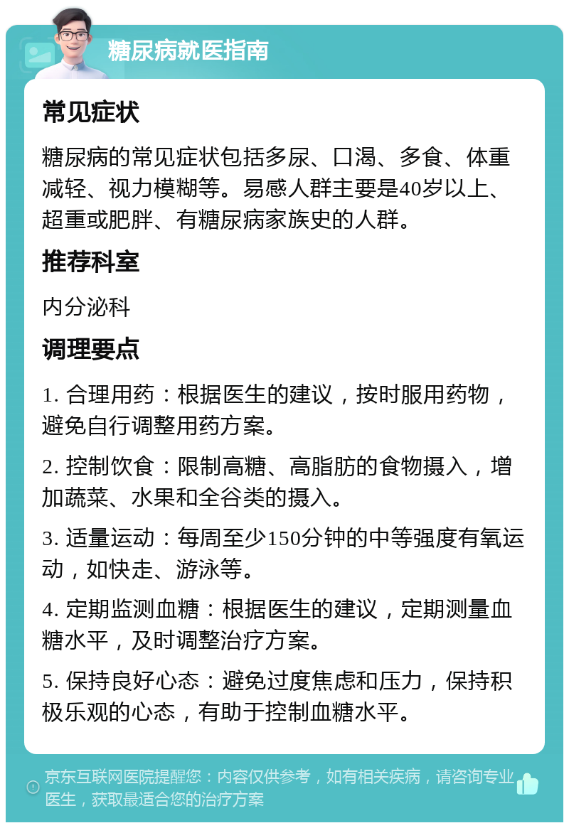 糖尿病就医指南 常见症状 糖尿病的常见症状包括多尿、口渴、多食、体重减轻、视力模糊等。易感人群主要是40岁以上、超重或肥胖、有糖尿病家族史的人群。 推荐科室 内分泌科 调理要点 1. 合理用药：根据医生的建议，按时服用药物，避免自行调整用药方案。 2. 控制饮食：限制高糖、高脂肪的食物摄入，增加蔬菜、水果和全谷类的摄入。 3. 适量运动：每周至少150分钟的中等强度有氧运动，如快走、游泳等。 4. 定期监测血糖：根据医生的建议，定期测量血糖水平，及时调整治疗方案。 5. 保持良好心态：避免过度焦虑和压力，保持积极乐观的心态，有助于控制血糖水平。