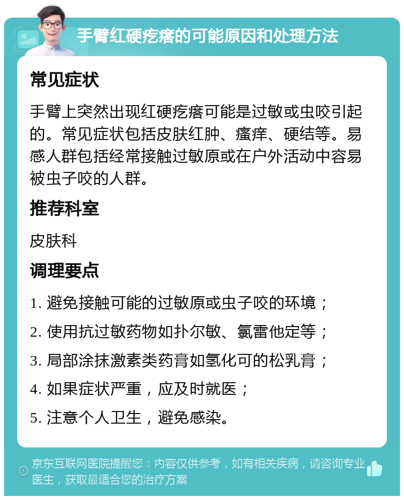 手臂红硬疙瘩的可能原因和处理方法 常见症状 手臂上突然出现红硬疙瘩可能是过敏或虫咬引起的。常见症状包括皮肤红肿、瘙痒、硬结等。易感人群包括经常接触过敏原或在户外活动中容易被虫子咬的人群。 推荐科室 皮肤科 调理要点 1. 避免接触可能的过敏原或虫子咬的环境； 2. 使用抗过敏药物如扑尔敏、氯雷他定等； 3. 局部涂抹激素类药膏如氢化可的松乳膏； 4. 如果症状严重，应及时就医； 5. 注意个人卫生，避免感染。