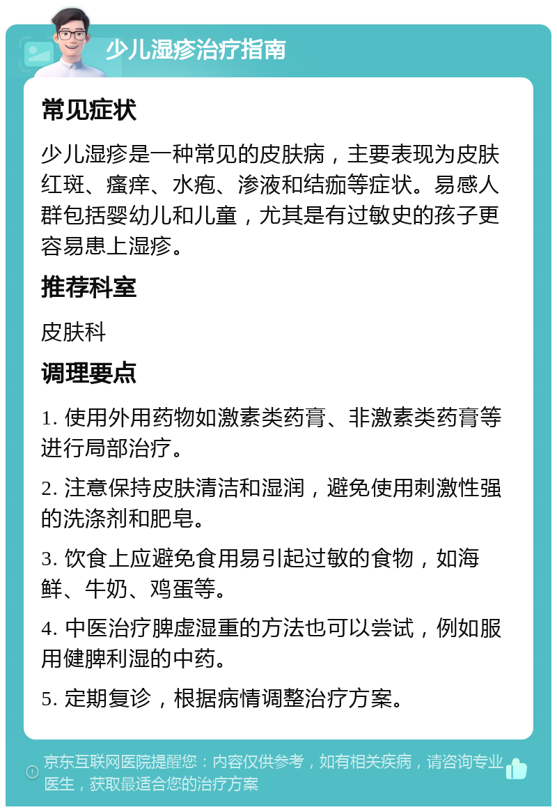 少儿湿疹治疗指南 常见症状 少儿湿疹是一种常见的皮肤病，主要表现为皮肤红斑、瘙痒、水疱、渗液和结痂等症状。易感人群包括婴幼儿和儿童，尤其是有过敏史的孩子更容易患上湿疹。 推荐科室 皮肤科 调理要点 1. 使用外用药物如激素类药膏、非激素类药膏等进行局部治疗。 2. 注意保持皮肤清洁和湿润，避免使用刺激性强的洗涤剂和肥皂。 3. 饮食上应避免食用易引起过敏的食物，如海鲜、牛奶、鸡蛋等。 4. 中医治疗脾虚湿重的方法也可以尝试，例如服用健脾利湿的中药。 5. 定期复诊，根据病情调整治疗方案。