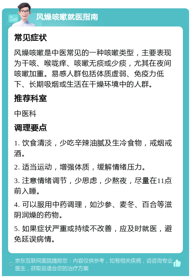 风燥咳嗽就医指南 常见症状 风燥咳嗽是中医常见的一种咳嗽类型，主要表现为干咳、喉咙痒、咳嗽无痰或少痰，尤其在夜间咳嗽加重。易感人群包括体质虚弱、免疫力低下、长期吸烟或生活在干燥环境中的人群。 推荐科室 中医科 调理要点 1. 饮食清淡，少吃辛辣油腻及生冷食物，戒烟戒酒。 2. 适当运动，增强体质，缓解情绪压力。 3. 注意情绪调节，少思虑，少熬夜，尽量在11点前入睡。 4. 可以服用中药调理，如沙参、麦冬、百合等滋阴润燥的药物。 5. 如果症状严重或持续不改善，应及时就医，避免延误病情。