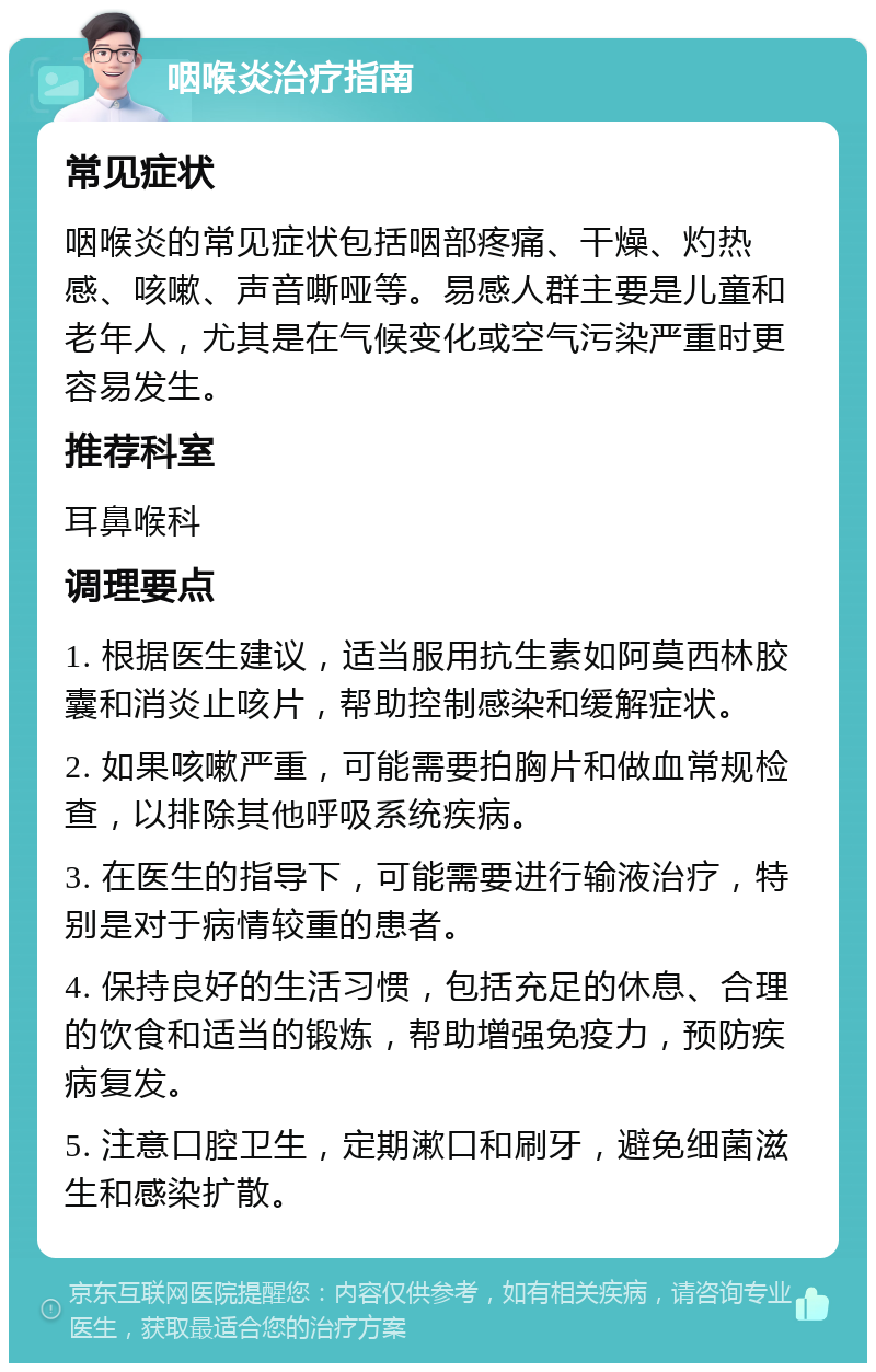 咽喉炎治疗指南 常见症状 咽喉炎的常见症状包括咽部疼痛、干燥、灼热感、咳嗽、声音嘶哑等。易感人群主要是儿童和老年人，尤其是在气候变化或空气污染严重时更容易发生。 推荐科室 耳鼻喉科 调理要点 1. 根据医生建议，适当服用抗生素如阿莫西林胶囊和消炎止咳片，帮助控制感染和缓解症状。 2. 如果咳嗽严重，可能需要拍胸片和做血常规检查，以排除其他呼吸系统疾病。 3. 在医生的指导下，可能需要进行输液治疗，特别是对于病情较重的患者。 4. 保持良好的生活习惯，包括充足的休息、合理的饮食和适当的锻炼，帮助增强免疫力，预防疾病复发。 5. 注意口腔卫生，定期漱口和刷牙，避免细菌滋生和感染扩散。