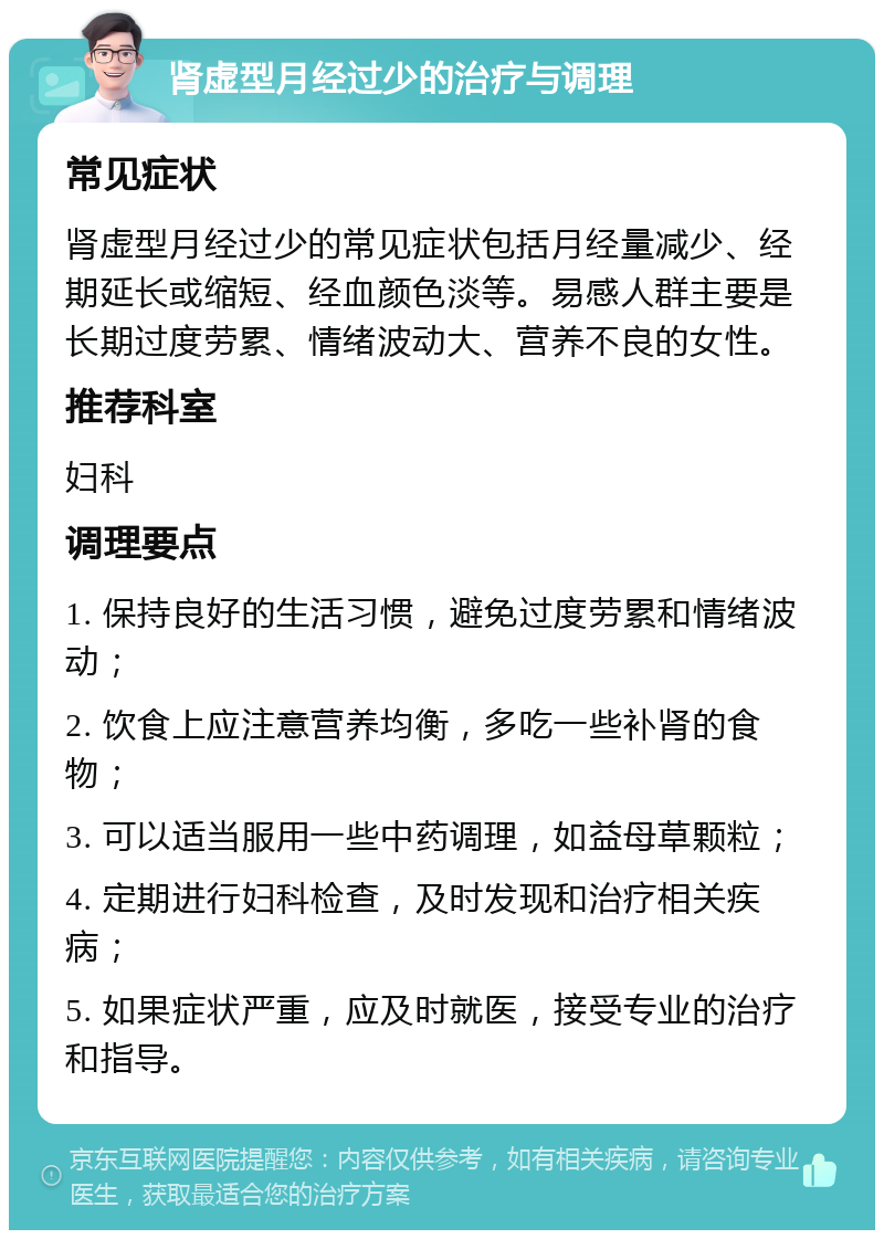 肾虚型月经过少的治疗与调理 常见症状 肾虚型月经过少的常见症状包括月经量减少、经期延长或缩短、经血颜色淡等。易感人群主要是长期过度劳累、情绪波动大、营养不良的女性。 推荐科室 妇科 调理要点 1. 保持良好的生活习惯，避免过度劳累和情绪波动； 2. 饮食上应注意营养均衡，多吃一些补肾的食物； 3. 可以适当服用一些中药调理，如益母草颗粒； 4. 定期进行妇科检查，及时发现和治疗相关疾病； 5. 如果症状严重，应及时就医，接受专业的治疗和指导。