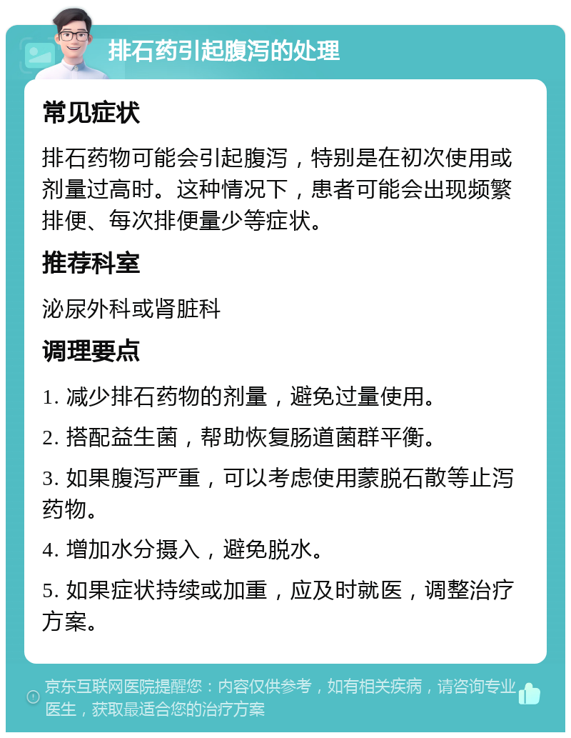 排石药引起腹泻的处理 常见症状 排石药物可能会引起腹泻，特别是在初次使用或剂量过高时。这种情况下，患者可能会出现频繁排便、每次排便量少等症状。 推荐科室 泌尿外科或肾脏科 调理要点 1. 减少排石药物的剂量，避免过量使用。 2. 搭配益生菌，帮助恢复肠道菌群平衡。 3. 如果腹泻严重，可以考虑使用蒙脱石散等止泻药物。 4. 增加水分摄入，避免脱水。 5. 如果症状持续或加重，应及时就医，调整治疗方案。