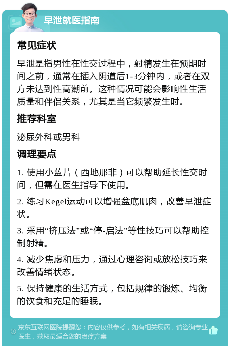 早泄就医指南 常见症状 早泄是指男性在性交过程中，射精发生在预期时间之前，通常在插入阴道后1-3分钟内，或者在双方未达到性高潮前。这种情况可能会影响性生活质量和伴侣关系，尤其是当它频繁发生时。 推荐科室 泌尿外科或男科 调理要点 1. 使用小蓝片（西地那非）可以帮助延长性交时间，但需在医生指导下使用。 2. 练习Kegel运动可以增强盆底肌肉，改善早泄症状。 3. 采用“挤压法”或“停-启法”等性技巧可以帮助控制射精。 4. 减少焦虑和压力，通过心理咨询或放松技巧来改善情绪状态。 5. 保持健康的生活方式，包括规律的锻炼、均衡的饮食和充足的睡眠。