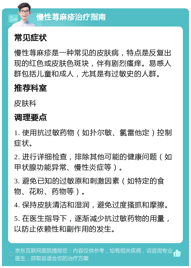 慢性荨麻疹治疗指南 常见症状 慢性荨麻疹是一种常见的皮肤病，特点是反复出现的红色或皮肤色斑块，伴有剧烈瘙痒。易感人群包括儿童和成人，尤其是有过敏史的人群。 推荐科室 皮肤科 调理要点 1. 使用抗过敏药物（如扑尔敏、氯雷他定）控制症状。 2. 进行详细检查，排除其他可能的健康问题（如甲状腺功能异常、慢性炎症等）。 3. 避免已知的过敏原和刺激因素（如特定的食物、花粉、药物等）。 4. 保持皮肤清洁和湿润，避免过度搔抓和摩擦。 5. 在医生指导下，逐渐减少抗过敏药物的用量，以防止依赖性和副作用的发生。