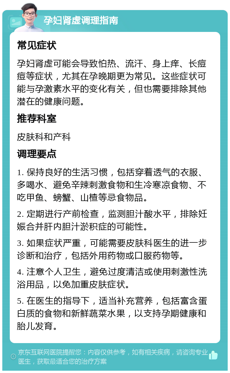 孕妇肾虚调理指南 常见症状 孕妇肾虚可能会导致怕热、流汗、身上痒、长痘痘等症状，尤其在孕晚期更为常见。这些症状可能与孕激素水平的变化有关，但也需要排除其他潜在的健康问题。 推荐科室 皮肤科和产科 调理要点 1. 保持良好的生活习惯，包括穿着透气的衣服、多喝水、避免辛辣刺激食物和生冷寒凉食物、不吃甲鱼、螃蟹、山楂等忌食物品。 2. 定期进行产前检查，监测胆汁酸水平，排除妊娠合并肝内胆汁淤积症的可能性。 3. 如果症状严重，可能需要皮肤科医生的进一步诊断和治疗，包括外用药物或口服药物等。 4. 注意个人卫生，避免过度清洁或使用刺激性洗浴用品，以免加重皮肤症状。 5. 在医生的指导下，适当补充营养，包括富含蛋白质的食物和新鲜蔬菜水果，以支持孕期健康和胎儿发育。