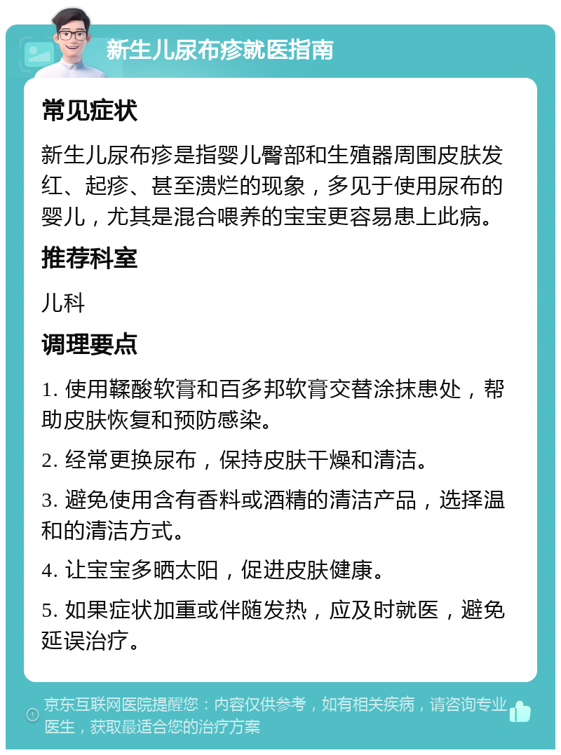 新生儿尿布疹就医指南 常见症状 新生儿尿布疹是指婴儿臀部和生殖器周围皮肤发红、起疹、甚至溃烂的现象，多见于使用尿布的婴儿，尤其是混合喂养的宝宝更容易患上此病。 推荐科室 儿科 调理要点 1. 使用鞣酸软膏和百多邦软膏交替涂抹患处，帮助皮肤恢复和预防感染。 2. 经常更换尿布，保持皮肤干燥和清洁。 3. 避免使用含有香料或酒精的清洁产品，选择温和的清洁方式。 4. 让宝宝多晒太阳，促进皮肤健康。 5. 如果症状加重或伴随发热，应及时就医，避免延误治疗。