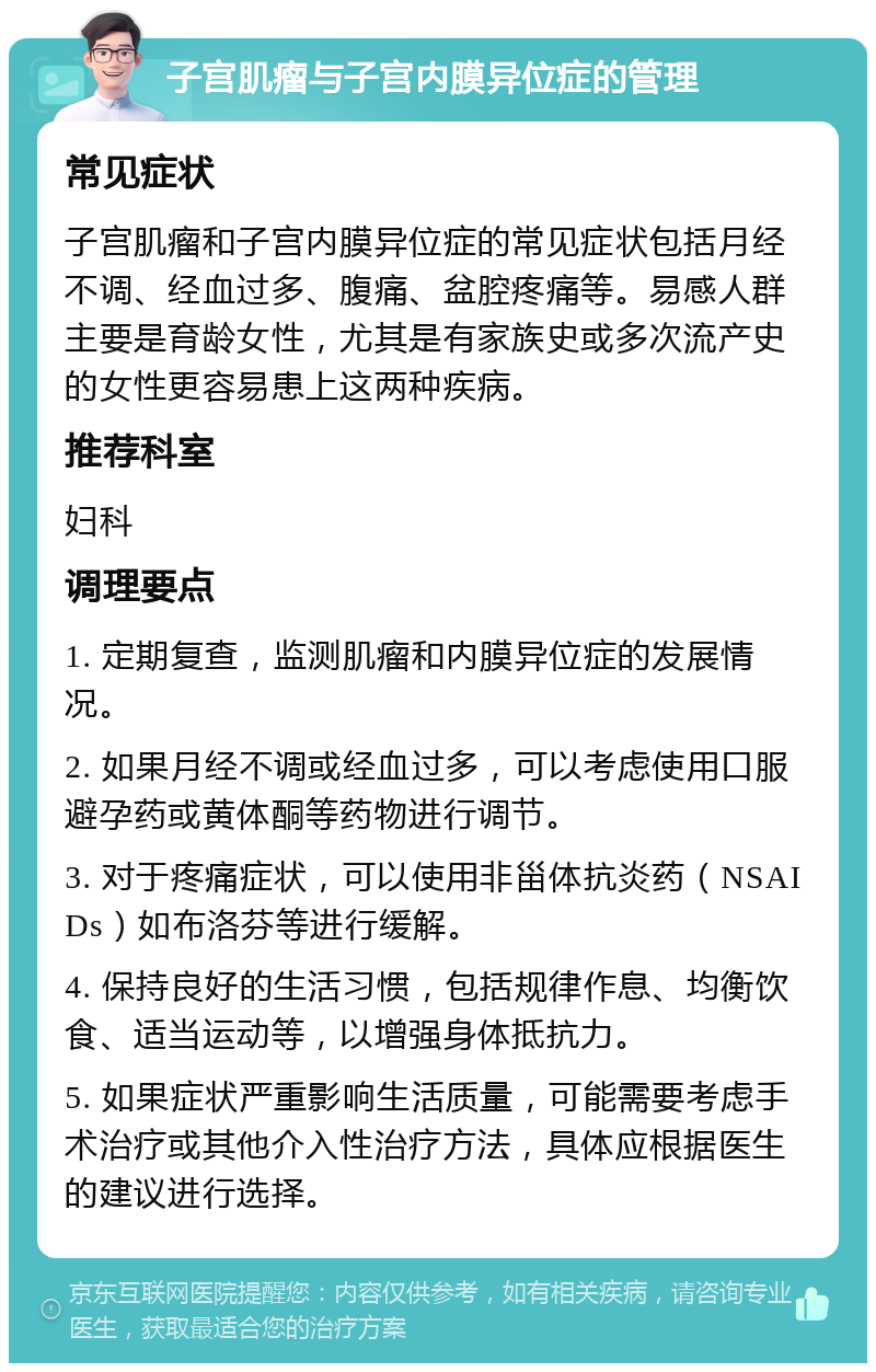 子宫肌瘤与子宫内膜异位症的管理 常见症状 子宫肌瘤和子宫内膜异位症的常见症状包括月经不调、经血过多、腹痛、盆腔疼痛等。易感人群主要是育龄女性，尤其是有家族史或多次流产史的女性更容易患上这两种疾病。 推荐科室 妇科 调理要点 1. 定期复查，监测肌瘤和内膜异位症的发展情况。 2. 如果月经不调或经血过多，可以考虑使用口服避孕药或黄体酮等药物进行调节。 3. 对于疼痛症状，可以使用非甾体抗炎药（NSAIDs）如布洛芬等进行缓解。 4. 保持良好的生活习惯，包括规律作息、均衡饮食、适当运动等，以增强身体抵抗力。 5. 如果症状严重影响生活质量，可能需要考虑手术治疗或其他介入性治疗方法，具体应根据医生的建议进行选择。