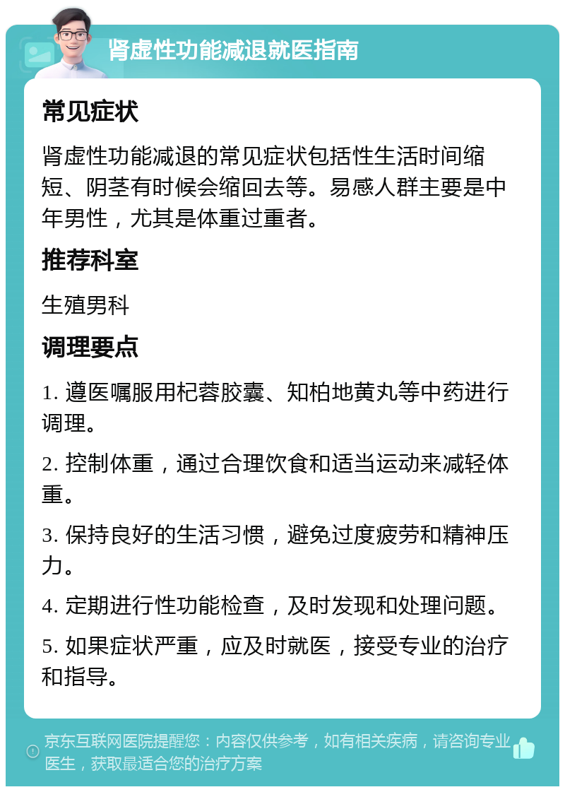 肾虚性功能减退就医指南 常见症状 肾虚性功能减退的常见症状包括性生活时间缩短、阴茎有时候会缩回去等。易感人群主要是中年男性，尤其是体重过重者。 推荐科室 生殖男科 调理要点 1. 遵医嘱服用杞蓉胶囊、知柏地黄丸等中药进行调理。 2. 控制体重，通过合理饮食和适当运动来减轻体重。 3. 保持良好的生活习惯，避免过度疲劳和精神压力。 4. 定期进行性功能检查，及时发现和处理问题。 5. 如果症状严重，应及时就医，接受专业的治疗和指导。