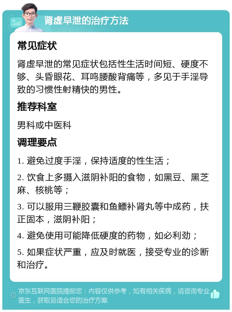 肾虚早泄的治疗方法 常见症状 肾虚早泄的常见症状包括性生活时间短、硬度不够、头昏眼花、耳鸣腰酸背痛等，多见于手淫导致的习惯性射精快的男性。 推荐科室 男科或中医科 调理要点 1. 避免过度手淫，保持适度的性生活； 2. 饮食上多摄入滋阴补阳的食物，如黑豆、黑芝麻、核桃等； 3. 可以服用三鞭胶囊和鱼鳔补肾丸等中成药，扶正固本，滋阴补阳； 4. 避免使用可能降低硬度的药物，如必利劲； 5. 如果症状严重，应及时就医，接受专业的诊断和治疗。