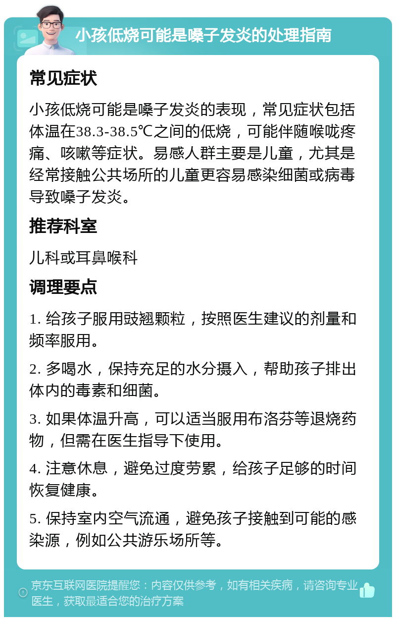 小孩低烧可能是嗓子发炎的处理指南 常见症状 小孩低烧可能是嗓子发炎的表现，常见症状包括体温在38.3-38.5℃之间的低烧，可能伴随喉咙疼痛、咳嗽等症状。易感人群主要是儿童，尤其是经常接触公共场所的儿童更容易感染细菌或病毒导致嗓子发炎。 推荐科室 儿科或耳鼻喉科 调理要点 1. 给孩子服用豉翘颗粒，按照医生建议的剂量和频率服用。 2. 多喝水，保持充足的水分摄入，帮助孩子排出体内的毒素和细菌。 3. 如果体温升高，可以适当服用布洛芬等退烧药物，但需在医生指导下使用。 4. 注意休息，避免过度劳累，给孩子足够的时间恢复健康。 5. 保持室内空气流通，避免孩子接触到可能的感染源，例如公共游乐场所等。