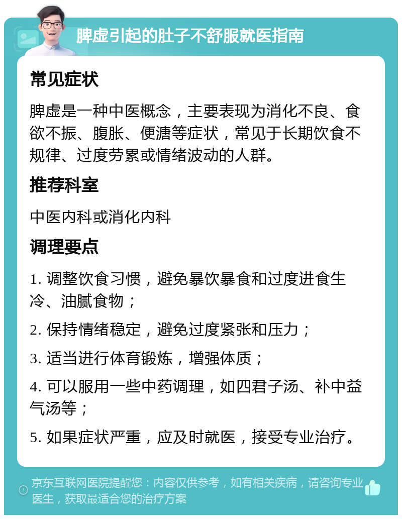 脾虚引起的肚子不舒服就医指南 常见症状 脾虚是一种中医概念，主要表现为消化不良、食欲不振、腹胀、便溏等症状，常见于长期饮食不规律、过度劳累或情绪波动的人群。 推荐科室 中医内科或消化内科 调理要点 1. 调整饮食习惯，避免暴饮暴食和过度进食生冷、油腻食物； 2. 保持情绪稳定，避免过度紧张和压力； 3. 适当进行体育锻炼，增强体质； 4. 可以服用一些中药调理，如四君子汤、补中益气汤等； 5. 如果症状严重，应及时就医，接受专业治疗。