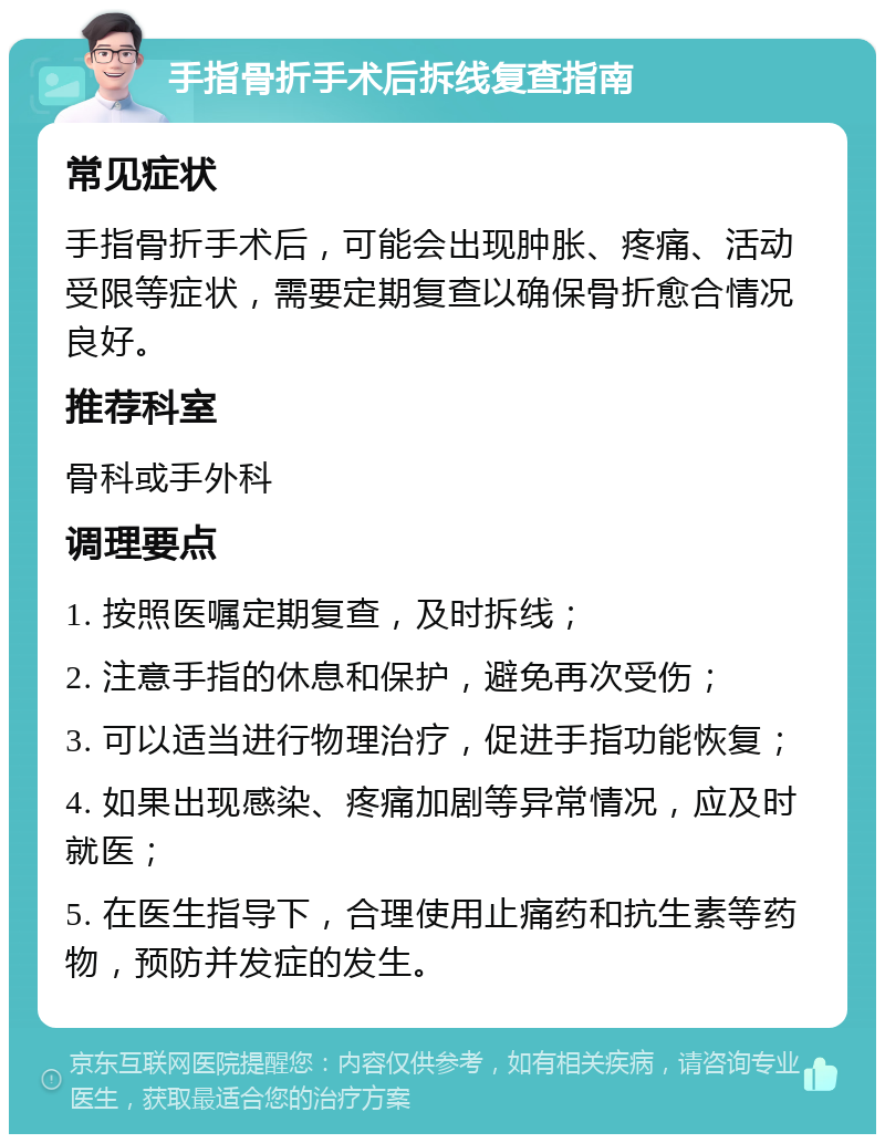 手指骨折手术后拆线复查指南 常见症状 手指骨折手术后，可能会出现肿胀、疼痛、活动受限等症状，需要定期复查以确保骨折愈合情况良好。 推荐科室 骨科或手外科 调理要点 1. 按照医嘱定期复查，及时拆线； 2. 注意手指的休息和保护，避免再次受伤； 3. 可以适当进行物理治疗，促进手指功能恢复； 4. 如果出现感染、疼痛加剧等异常情况，应及时就医； 5. 在医生指导下，合理使用止痛药和抗生素等药物，预防并发症的发生。