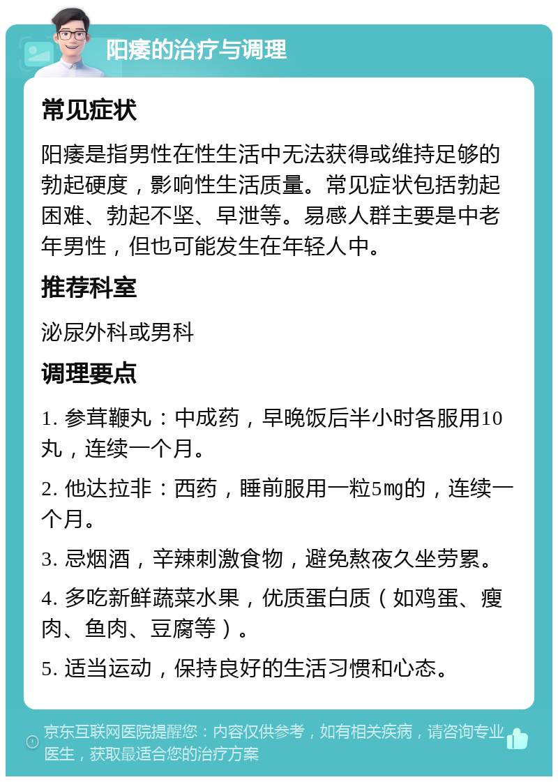 阳痿的治疗与调理 常见症状 阳痿是指男性在性生活中无法获得或维持足够的勃起硬度，影响性生活质量。常见症状包括勃起困难、勃起不坚、早泄等。易感人群主要是中老年男性，但也可能发生在年轻人中。 推荐科室 泌尿外科或男科 调理要点 1. 参茸鞭丸：中成药，早晚饭后半小时各服用10丸，连续一个月。 2. 他达拉非：西药，睡前服用一粒5㎎的，连续一个月。 3. 忌烟酒，辛辣刺激食物，避免熬夜久坐劳累。 4. 多吃新鲜蔬菜水果，优质蛋白质（如鸡蛋、瘦肉、鱼肉、豆腐等）。 5. 适当运动，保持良好的生活习惯和心态。