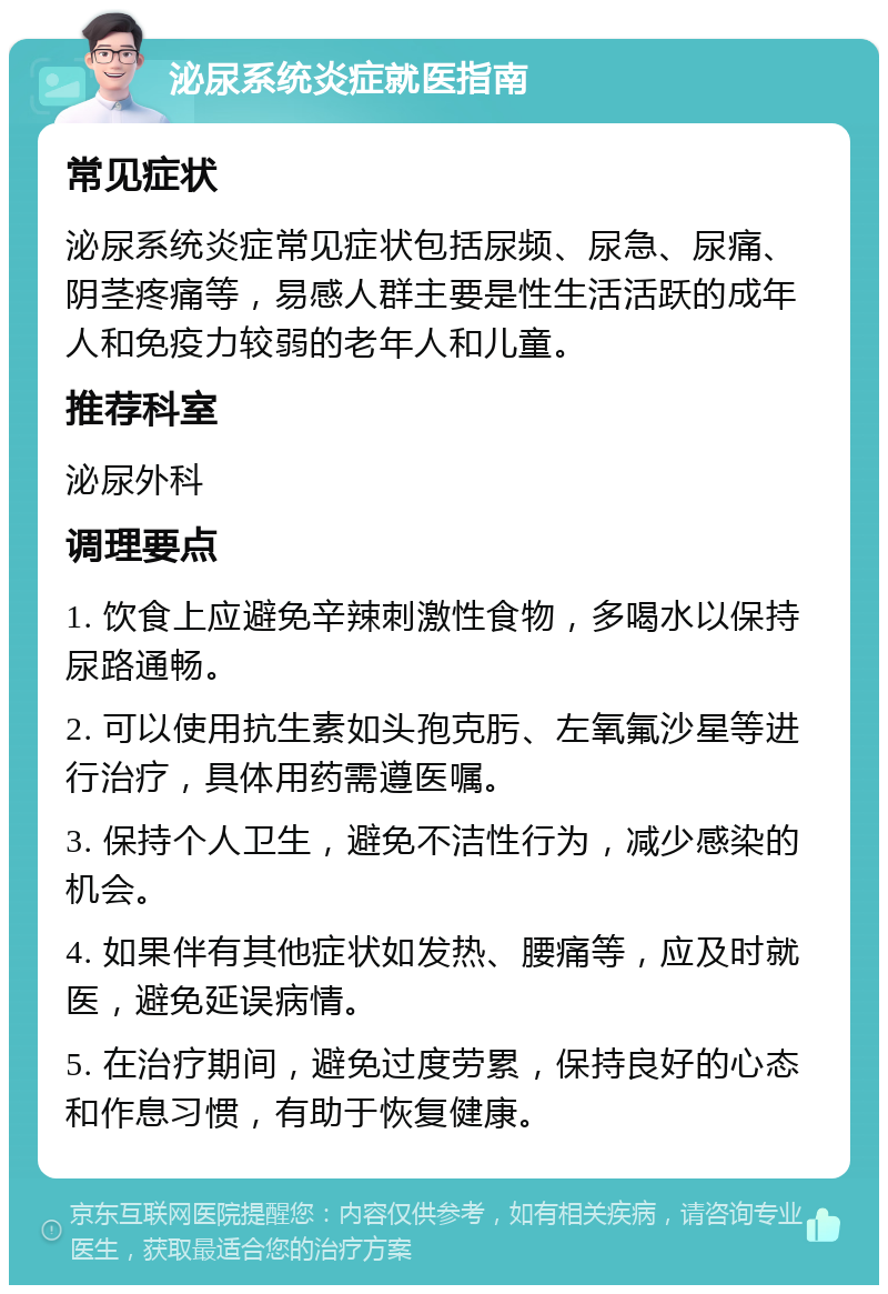 泌尿系统炎症就医指南 常见症状 泌尿系统炎症常见症状包括尿频、尿急、尿痛、阴茎疼痛等，易感人群主要是性生活活跃的成年人和免疫力较弱的老年人和儿童。 推荐科室 泌尿外科 调理要点 1. 饮食上应避免辛辣刺激性食物，多喝水以保持尿路通畅。 2. 可以使用抗生素如头孢克肟、左氧氟沙星等进行治疗，具体用药需遵医嘱。 3. 保持个人卫生，避免不洁性行为，减少感染的机会。 4. 如果伴有其他症状如发热、腰痛等，应及时就医，避免延误病情。 5. 在治疗期间，避免过度劳累，保持良好的心态和作息习惯，有助于恢复健康。