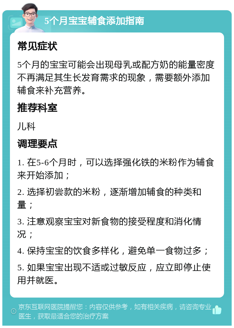 5个月宝宝辅食添加指南 常见症状 5个月的宝宝可能会出现母乳或配方奶的能量密度不再满足其生长发育需求的现象，需要额外添加辅食来补充营养。 推荐科室 儿科 调理要点 1. 在5-6个月时，可以选择强化铁的米粉作为辅食来开始添加； 2. 选择初尝款的米粉，逐渐增加辅食的种类和量； 3. 注意观察宝宝对新食物的接受程度和消化情况； 4. 保持宝宝的饮食多样化，避免单一食物过多； 5. 如果宝宝出现不适或过敏反应，应立即停止使用并就医。