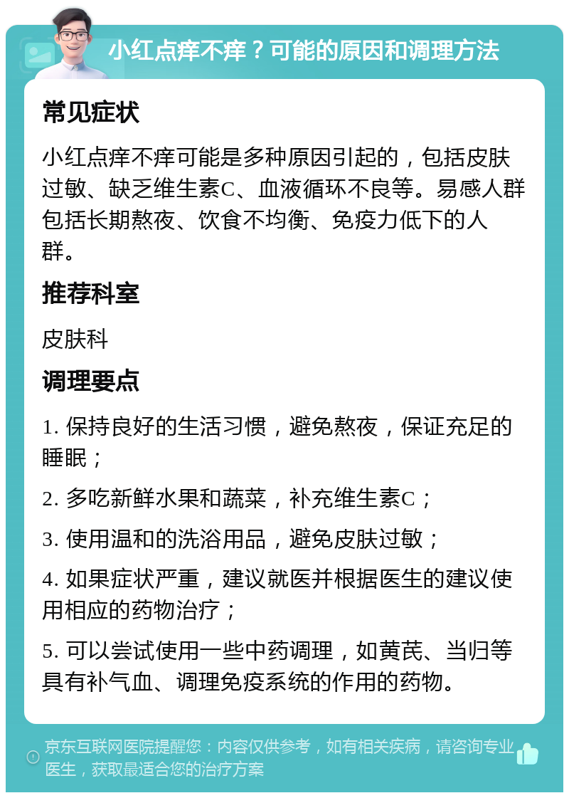 小红点痒不痒？可能的原因和调理方法 常见症状 小红点痒不痒可能是多种原因引起的，包括皮肤过敏、缺乏维生素C、血液循环不良等。易感人群包括长期熬夜、饮食不均衡、免疫力低下的人群。 推荐科室 皮肤科 调理要点 1. 保持良好的生活习惯，避免熬夜，保证充足的睡眠； 2. 多吃新鲜水果和蔬菜，补充维生素C； 3. 使用温和的洗浴用品，避免皮肤过敏； 4. 如果症状严重，建议就医并根据医生的建议使用相应的药物治疗； 5. 可以尝试使用一些中药调理，如黄芪、当归等具有补气血、调理免疫系统的作用的药物。