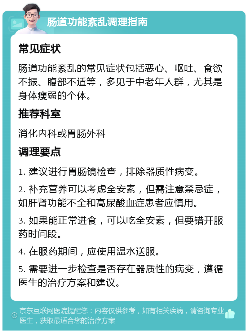 肠道功能紊乱调理指南 常见症状 肠道功能紊乱的常见症状包括恶心、呕吐、食欲不振、腹部不适等，多见于中老年人群，尤其是身体瘦弱的个体。 推荐科室 消化内科或胃肠外科 调理要点 1. 建议进行胃肠镜检查，排除器质性病变。 2. 补充营养可以考虑全安素，但需注意禁忌症，如肝肾功能不全和高尿酸血症患者应慎用。 3. 如果能正常进食，可以吃全安素，但要错开服药时间段。 4. 在服药期间，应使用温水送服。 5. 需要进一步检查是否存在器质性的病变，遵循医生的治疗方案和建议。