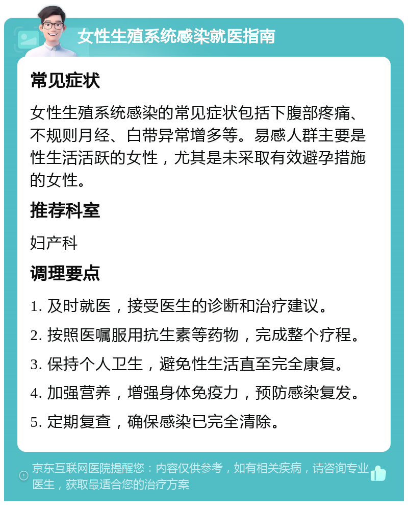 女性生殖系统感染就医指南 常见症状 女性生殖系统感染的常见症状包括下腹部疼痛、不规则月经、白带异常增多等。易感人群主要是性生活活跃的女性，尤其是未采取有效避孕措施的女性。 推荐科室 妇产科 调理要点 1. 及时就医，接受医生的诊断和治疗建议。 2. 按照医嘱服用抗生素等药物，完成整个疗程。 3. 保持个人卫生，避免性生活直至完全康复。 4. 加强营养，增强身体免疫力，预防感染复发。 5. 定期复查，确保感染已完全清除。