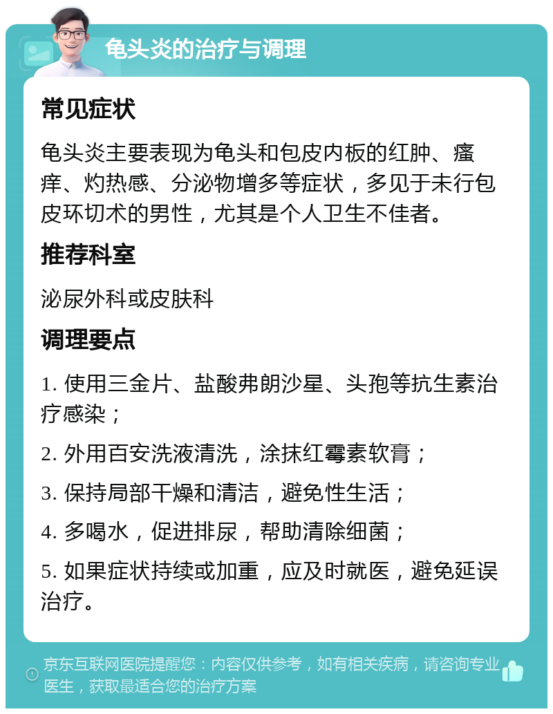 龟头炎的治疗与调理 常见症状 龟头炎主要表现为龟头和包皮内板的红肿、瘙痒、灼热感、分泌物增多等症状，多见于未行包皮环切术的男性，尤其是个人卫生不佳者。 推荐科室 泌尿外科或皮肤科 调理要点 1. 使用三金片、盐酸弗朗沙星、头孢等抗生素治疗感染； 2. 外用百安洗液清洗，涂抹红霉素软膏； 3. 保持局部干燥和清洁，避免性生活； 4. 多喝水，促进排尿，帮助清除细菌； 5. 如果症状持续或加重，应及时就医，避免延误治疗。