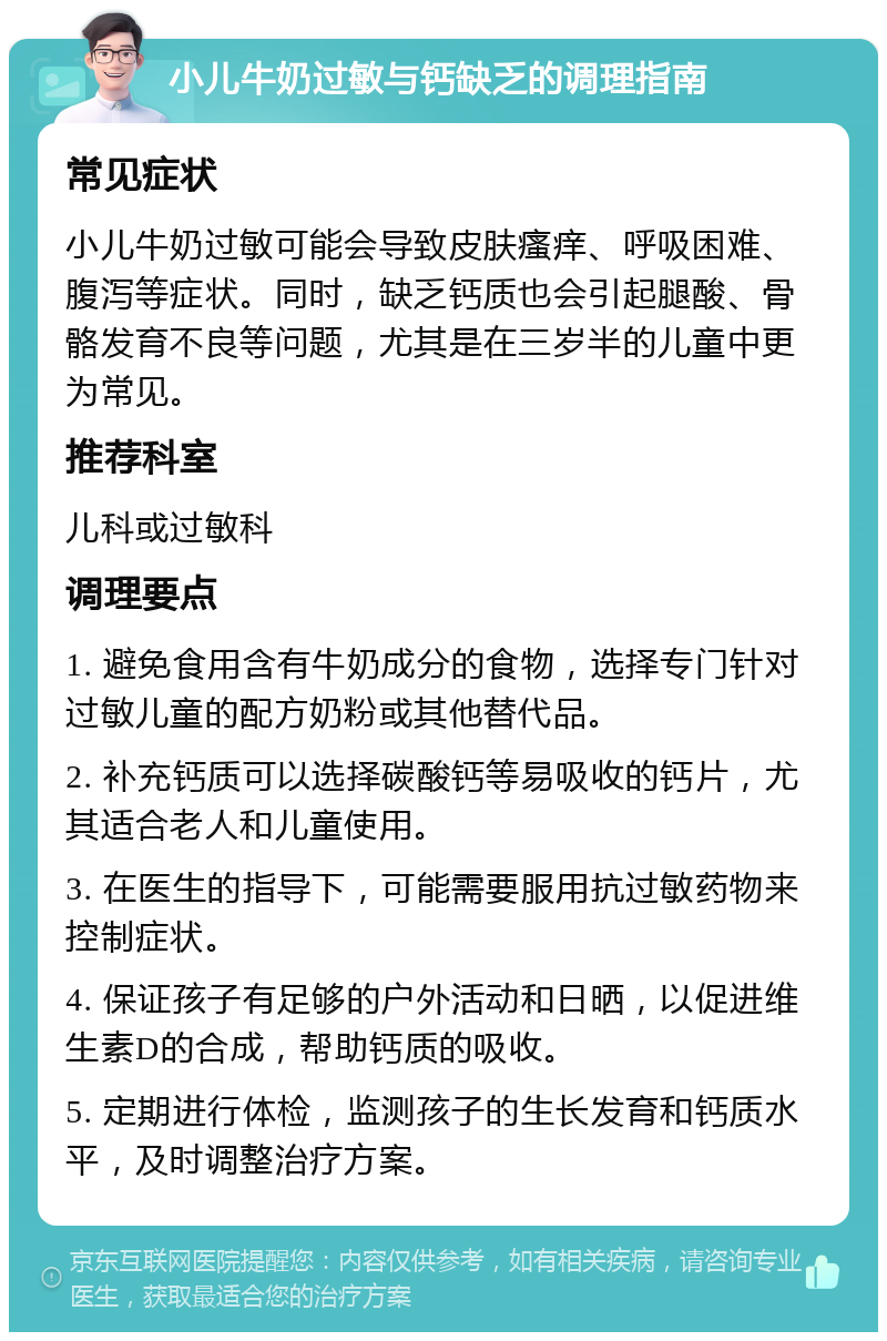 小儿牛奶过敏与钙缺乏的调理指南 常见症状 小儿牛奶过敏可能会导致皮肤瘙痒、呼吸困难、腹泻等症状。同时，缺乏钙质也会引起腿酸、骨骼发育不良等问题，尤其是在三岁半的儿童中更为常见。 推荐科室 儿科或过敏科 调理要点 1. 避免食用含有牛奶成分的食物，选择专门针对过敏儿童的配方奶粉或其他替代品。 2. 补充钙质可以选择碳酸钙等易吸收的钙片，尤其适合老人和儿童使用。 3. 在医生的指导下，可能需要服用抗过敏药物来控制症状。 4. 保证孩子有足够的户外活动和日晒，以促进维生素D的合成，帮助钙质的吸收。 5. 定期进行体检，监测孩子的生长发育和钙质水平，及时调整治疗方案。