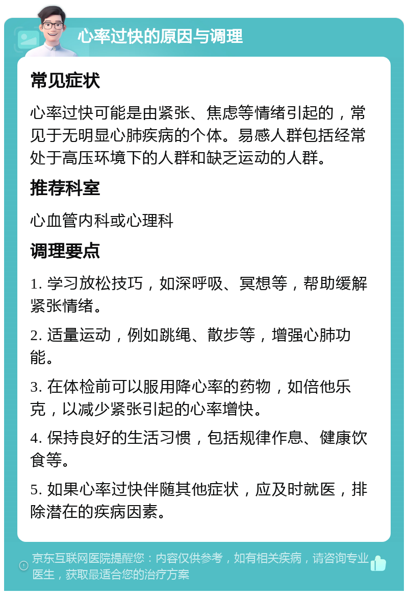 心率过快的原因与调理 常见症状 心率过快可能是由紧张、焦虑等情绪引起的，常见于无明显心肺疾病的个体。易感人群包括经常处于高压环境下的人群和缺乏运动的人群。 推荐科室 心血管内科或心理科 调理要点 1. 学习放松技巧，如深呼吸、冥想等，帮助缓解紧张情绪。 2. 适量运动，例如跳绳、散步等，增强心肺功能。 3. 在体检前可以服用降心率的药物，如倍他乐克，以减少紧张引起的心率增快。 4. 保持良好的生活习惯，包括规律作息、健康饮食等。 5. 如果心率过快伴随其他症状，应及时就医，排除潜在的疾病因素。