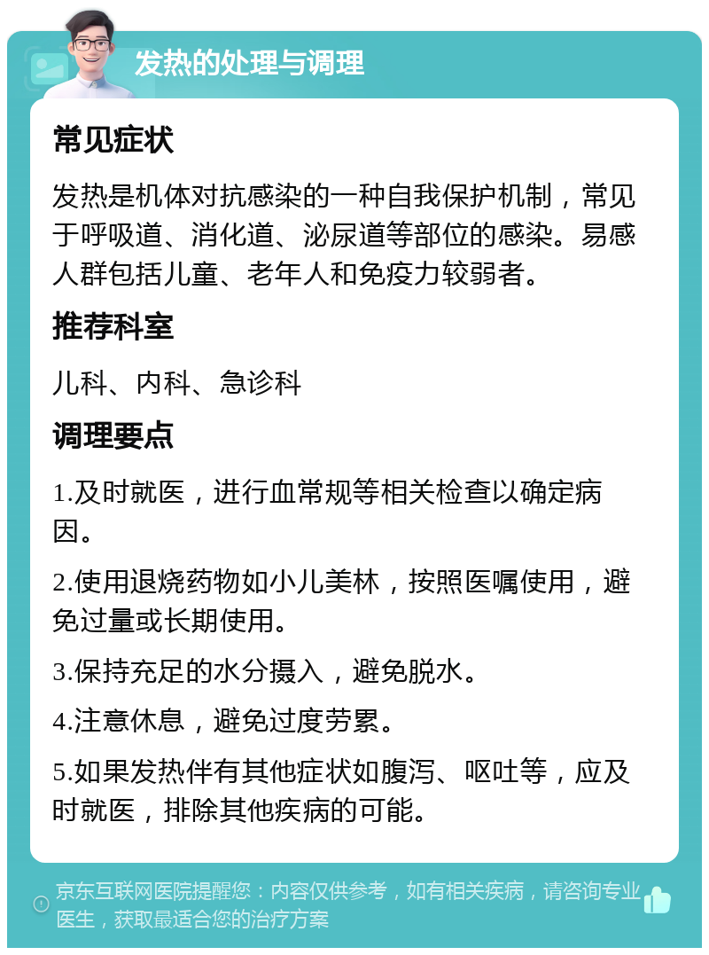 发热的处理与调理 常见症状 发热是机体对抗感染的一种自我保护机制，常见于呼吸道、消化道、泌尿道等部位的感染。易感人群包括儿童、老年人和免疫力较弱者。 推荐科室 儿科、内科、急诊科 调理要点 1.及时就医，进行血常规等相关检查以确定病因。 2.使用退烧药物如小儿美林，按照医嘱使用，避免过量或长期使用。 3.保持充足的水分摄入，避免脱水。 4.注意休息，避免过度劳累。 5.如果发热伴有其他症状如腹泻、呕吐等，应及时就医，排除其他疾病的可能。