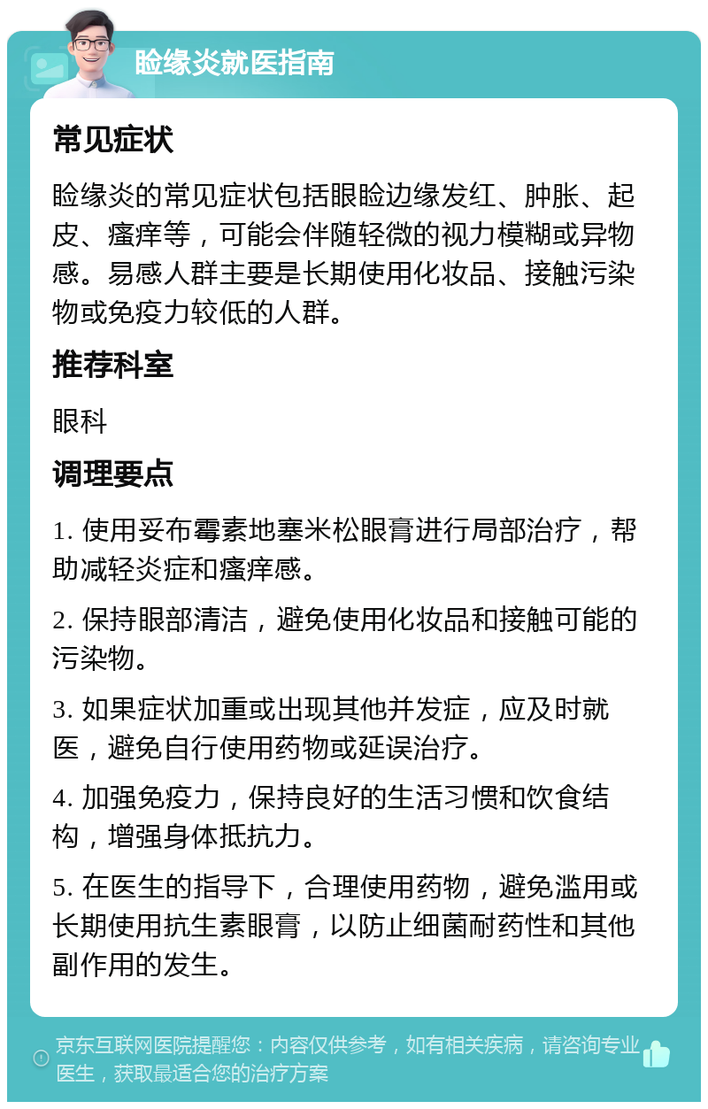 睑缘炎就医指南 常见症状 睑缘炎的常见症状包括眼睑边缘发红、肿胀、起皮、瘙痒等，可能会伴随轻微的视力模糊或异物感。易感人群主要是长期使用化妆品、接触污染物或免疫力较低的人群。 推荐科室 眼科 调理要点 1. 使用妥布霉素地塞米松眼膏进行局部治疗，帮助减轻炎症和瘙痒感。 2. 保持眼部清洁，避免使用化妆品和接触可能的污染物。 3. 如果症状加重或出现其他并发症，应及时就医，避免自行使用药物或延误治疗。 4. 加强免疫力，保持良好的生活习惯和饮食结构，增强身体抵抗力。 5. 在医生的指导下，合理使用药物，避免滥用或长期使用抗生素眼膏，以防止细菌耐药性和其他副作用的发生。