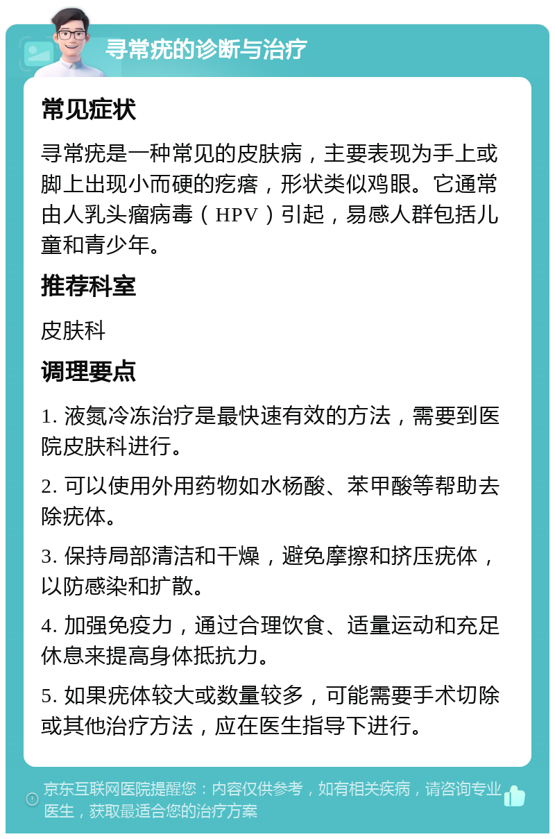 寻常疣的诊断与治疗 常见症状 寻常疣是一种常见的皮肤病，主要表现为手上或脚上出现小而硬的疙瘩，形状类似鸡眼。它通常由人乳头瘤病毒（HPV）引起，易感人群包括儿童和青少年。 推荐科室 皮肤科 调理要点 1. 液氮冷冻治疗是最快速有效的方法，需要到医院皮肤科进行。 2. 可以使用外用药物如水杨酸、苯甲酸等帮助去除疣体。 3. 保持局部清洁和干燥，避免摩擦和挤压疣体，以防感染和扩散。 4. 加强免疫力，通过合理饮食、适量运动和充足休息来提高身体抵抗力。 5. 如果疣体较大或数量较多，可能需要手术切除或其他治疗方法，应在医生指导下进行。