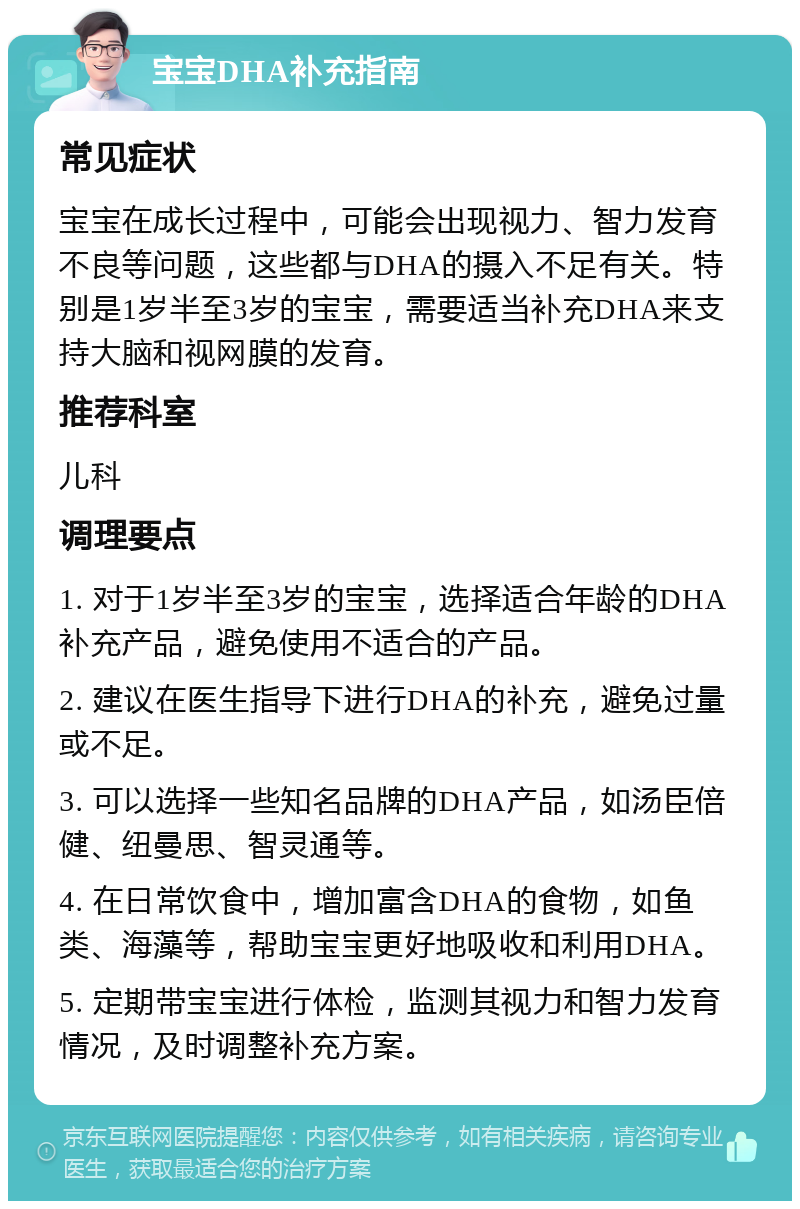 宝宝DHA补充指南 常见症状 宝宝在成长过程中，可能会出现视力、智力发育不良等问题，这些都与DHA的摄入不足有关。特别是1岁半至3岁的宝宝，需要适当补充DHA来支持大脑和视网膜的发育。 推荐科室 儿科 调理要点 1. 对于1岁半至3岁的宝宝，选择适合年龄的DHA补充产品，避免使用不适合的产品。 2. 建议在医生指导下进行DHA的补充，避免过量或不足。 3. 可以选择一些知名品牌的DHA产品，如汤臣倍健、纽曼思、智灵通等。 4. 在日常饮食中，增加富含DHA的食物，如鱼类、海藻等，帮助宝宝更好地吸收和利用DHA。 5. 定期带宝宝进行体检，监测其视力和智力发育情况，及时调整补充方案。